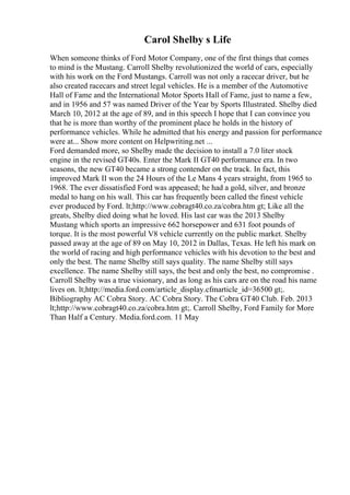 Carol Shelby s Life
When someone thinks of Ford Motor Company, one of the first things that comes
to mind is the Mustang. Carroll Shelby revolutionized the world of cars, especially
with his work on the Ford Mustangs. Carroll was not only a racecar driver, but he
also created racecars and street legal vehicles. He is a member of the Automotive
Hall of Fame and the International Motor Sports Hall of Fame, just to name a few,
and in 1956 and 57 was named Driver of the Year by Sports Illustrated. Shelby died
March 10, 2012 at the age of 89, and in this speech I hope that I can convince you
that he is more than worthy of the prominent place he holds in the history of
performance vehicles. While he admitted that his energy and passion for performance
were at... Show more content on Helpwriting.net ...
Ford demanded more, so Shelby made the decision to install a 7.0 liter stock
engine in the revised GT40s. Enter the Mark II GT40 performance era. In two
seasons, the new GT40 became a strong contender on the track. In fact, this
improved Mark II won the 24 Hours of the Le Mans 4 years straight, from 1965 to
1968. The ever dissatisfied Ford was appeased; he had a gold, silver, and bronze
medal to hang on his wall. This car has frequently been called the finest vehicle
ever produced by Ford. lt;http://www.cobragt40.co.za/cobra.htm gt; Like all the
greats, Shelby died doing what he loved. His last car was the 2013 Shelby
Mustang which sports an impressive 662 horsepower and 631 foot pounds of
torque. It is the most powerful V8 vehicle currently on the public market. Shelby
passed away at the age of 89 on May 10, 2012 in Dallas, Texas. He left his mark on
the world of racing and high performance vehicles with his devotion to the best and
only the best. The name Shelby still says quality. The name Shelby still says
excellence. The name Shelby still says, the best and only the best, no compromise .
Carroll Shelby was a true visionary, and as long as his cars are on the road his name
lives on. lt;http://media.ford.com/article_display.cfmarticle_id=36500 gt;.
Bibliography AC Cobra Story. AC Cobra Story. The Cobra GT40 Club. Feb. 2013
lt;http://www.cobragt40.co.za/cobra.htm gt;. Carroll Shelby, Ford Family for More
Than Half a Century. Media.ford.com. 11 May
 