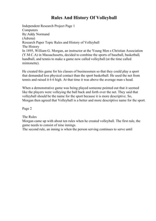 Rules And History Of Volleyball
Independent Research Project Page 1
Computers
By:Addy Normand
(Adrena)
Research Paper Topic Rules and History of Volleyball
The History
In 1895, William G. Morgan, an instructor at the Young Men s Christian Association
(Y.M.C.A) in Massachusetts, decided to combine the sports of baseball, basketball,
handball, and tennis to make a game now called volleyball (at the time called
mintonette).
He created this game for his classes of businessmen so that they could play a sport
that demanded less physical contact than the sport basketball. He used the net from
tennis and raised it 6 6 high. At that time it was above the average man s head.
When a demonstrative game was being played someone pointed out that it seemed
like the players were volleying the ball back and forth over the net. They said that
volleyball should be the name for the sport because it is more descriptive. So,
Morgan then agreed that Volleyball is a better and more descriptive name for the sport.
Page 2
The Rules
Morgan came up with about ten rules when he created volleyball. The first rule, the
game needs to consist of nine innings.
The second rule, an inning is when the person serving continues to serve until
 