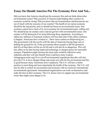 Essay On Should America Put The Economy First And Not...
Did you know that America should put the economy first and not think about other
environmental issues? Did you know If America kept helping other counties its
economy would be strong? Did you know that environmentalists and bureaucrats are
out of touch with the concerns of our country? The health of our nation economy
should be the top priority and we should not focus on environmental issues. Our
economy cannot leave track of its own economy for environmental goals. (edline.net)
We should keep our country active and not get lost with environmental issues. Our
country will be destroyed if we keep following those regulations. According to
edline.net, millions of American workers will lose their jobs if this effect continues
to happen. Americans have worked so... Show more content on Helpwriting.net ...
The government will also not be with the idea of American buying large cars or
drilling the ground for oil. If the government allows people to dill the ground to
drill for oil then there will be no oil left and it will also be so dangerous. This will
also affect us by later having improved technology in cheaper prices for renewable
energies. Population might increase but more jobs would be offered in some
industries and they will also benefit from it and have more workers.
(changeagent.nelrc.org) If we cut off environmental regulations then this will also
give the U.S. to have cheaper things and create new jobs for the environment and this
is good because many Americans aren t employed. The U.S. will have a better
position in most thing and most importantly the health of the economy. The U.S. will
also be able to control its environment and economy with no restrictive international
environmental agreements. International organizations can work on themselves and
make the best in their economy. The U.S. doesn t have to support any environmental
issues that might cause danger to its
 