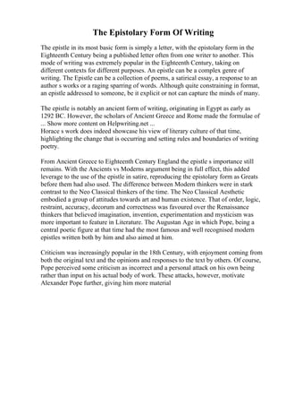 The Epistolary Form Of Writing
The epistle in its most basic form is simply a letter, with the epistolary form in the
Eighteenth Century being a published letter often from one writer to another. This
mode of writing was extremely popular in the Eighteenth Century, taking on
different contexts for different purposes. An epistle can be a complex genre of
writing. The Epistle can be a collection of poems, a satirical essay, a response to an
author s works or a raging sparring of words. Although quite constraining in format,
an epistle addressed to someone, be it explicit or not can capture the minds of many.
The epistle is notably an ancient form of writing, originating in Egypt as early as
1292 BC. However, the scholars of Ancient Greece and Rome made the formulae of
... Show more content on Helpwriting.net ...
Horace s work does indeed showcase his view of literary culture of that time,
highlighting the change that is occurring and setting rules and boundaries of writing
poetry.
From Ancient Greece to Eighteenth Century England the epistle s importance still
remains. With the Ancients vs Moderns argument being in full effect, this added
leverage to the use of the epistle in satire, reproducing the epistolary form as Greats
before them had also used. The difference between Modern thinkers were in stark
contrast to the Neo Classical thinkers of the time. The Neo Classical Aesthetic
embodied a group of attitudes towards art and human existence. That of order, logic,
restraint, accuracy, decorum and correctness was favoured over the Renaissance
thinkers that believed imagination, invention, experimentation and mysticism was
more important to feature in Literature. The Augustan Age in which Pope, being a
central poetic figure at that time had the most famous and well recognised modern
epistles written both by him and also aimed at him.
Criticism was increasingly popular in the 18th Century, with enjoyment coming from
both the original text and the opinions and responses to the text by others. Of course,
Pope perceived some criticism as incorrect and a personal attack on his own being
rather than input on his actual body of work. These attacks, however, motivate
Alexander Pope further, giving him more material
 