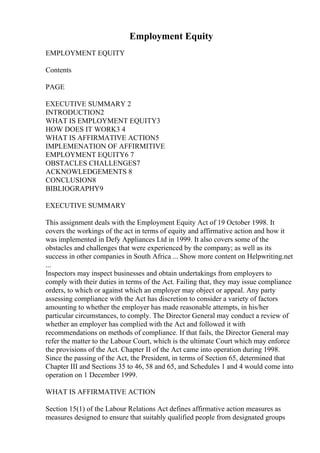 Employment Equity
EMPLOYMENT EQUITY
Contents
PAGE
EXECUTIVE SUMMARY 2
INTRODUCTION2
WHAT IS EMPLOYMENT EQUITY3
HOW DOES IT WORK3 4
WHAT IS AFFIRMATIVE ACTION5
IMPLEMENATION OF AFFIRMITIVE
EMPLOYMENT EQUITY6 7
OBSTACLES CHALLENGES7
ACKNOWLEDGEMENTS 8
CONCLUSION8
BIBLIOGRAPHY9
EXECUTIVE SUMMARY
This assignment deals with the Employment Equity Act of 19 October 1998. It
covers the workings of the act in terms of equity and affirmative action and how it
was implemented in Defy Appliances Ltd in 1999. It also covers some of the
obstacles and challenges that were experienced by the company; as well as its
success in other companies in South Africa ... Show more content on Helpwriting.net
...
Inspectors may inspect businesses and obtain undertakings from employers to
comply with their duties in terms of the Act. Failing that, they may issue compliance
orders, to which or against which an employer may object or appeal. Any party
assessing compliance with the Act has discretion to consider a variety of factors
amounting to whether the employer has made reasonable attempts, in his/her
particular circumstances, to comply. The Director General may conduct a review of
whether an employer has complied with the Act and followed it with
recommendations on methods of compliance. If that fails, the Director General may
refer the matter to the Labour Court, which is the ultimate Court which may enforce
the provisions of the Act. Chapter II of the Act came into operation during 1998.
Since the passing of the Act, the President, in terms of Section 65, determined that
Chapter III and Sections 35 to 46, 58 and 65, and Schedules 1 and 4 would come into
operation on 1 December 1999.
WHAT IS AFFIRMATIVE ACTION
Section 15(1) of the Labour Relations Act defines affirmative action measures as
measures designed to ensure that suitably qualified people from designated groups
 