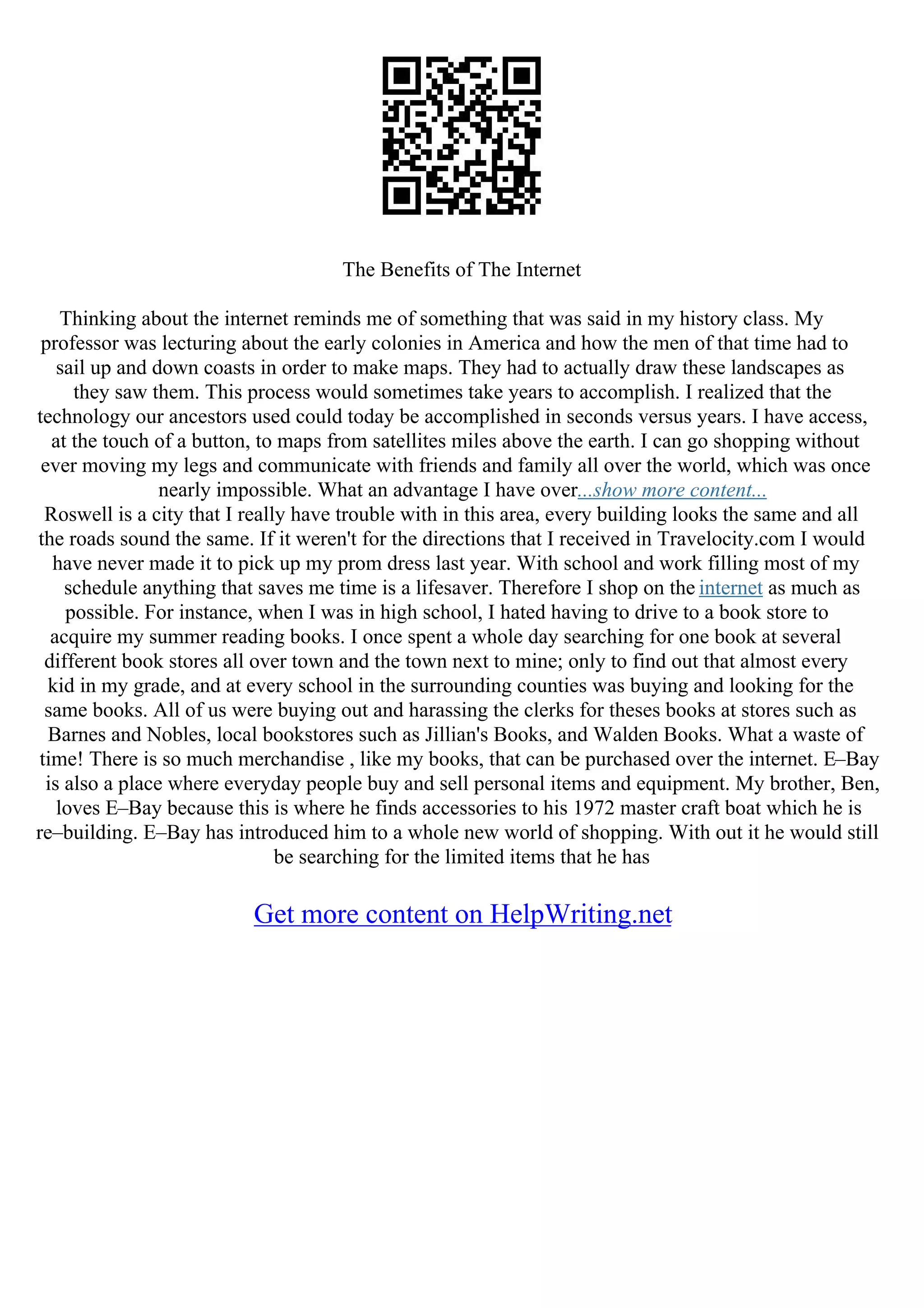 The Benefits of The Internet
Thinking about the internet reminds me of something that was said in my history class. My
professor was lecturing about the early colonies in America and how the men of that time had to
sail up and down coasts in order to make maps. They had to actually draw these landscapes as
they saw them. This process would sometimes take years to accomplish. I realized that the
technology our ancestors used could today be accomplished in seconds versus years. I have access,
at the touch of a button, to maps from satellites miles above the earth. I can go shopping without
ever moving my legs and communicate with friends and family all over the world, which was once
nearly impossible. What an advantage I have over...show more content...
Roswell is a city that I really have trouble with in this area, every building looks the same and all
the roads sound the same. If it weren't for the directions that I received in Travelocity.com I would
have never made it to pick up my prom dress last year. With school and work filling most of my
schedule anything that saves me time is a lifesaver. Therefore I shop on the internet as much as
possible. For instance, when I was in high school, I hated having to drive to a book store to
acquire my summer reading books. I once spent a whole day searching for one book at several
different book stores all over town and the town next to mine; only to find out that almost every
kid in my grade, and at every school in the surrounding counties was buying and looking for the
same books. All of us were buying out and harassing the clerks for theses books at stores such as
Barnes and Nobles, local bookstores such as Jillian's Books, and Walden Books. What a waste of
time! There is so much merchandise , like my books, that can be purchased over the internet. E–Bay
is also a place where everyday people buy and sell personal items and equipment. My brother, Ben,
loves E–Bay because this is where he finds accessories to his 1972 master craft boat which he is
re–building. E–Bay has introduced him to a whole new world of shopping. With out it he would still
be searching for the limited items that he has
Get more content on HelpWriting.net
 