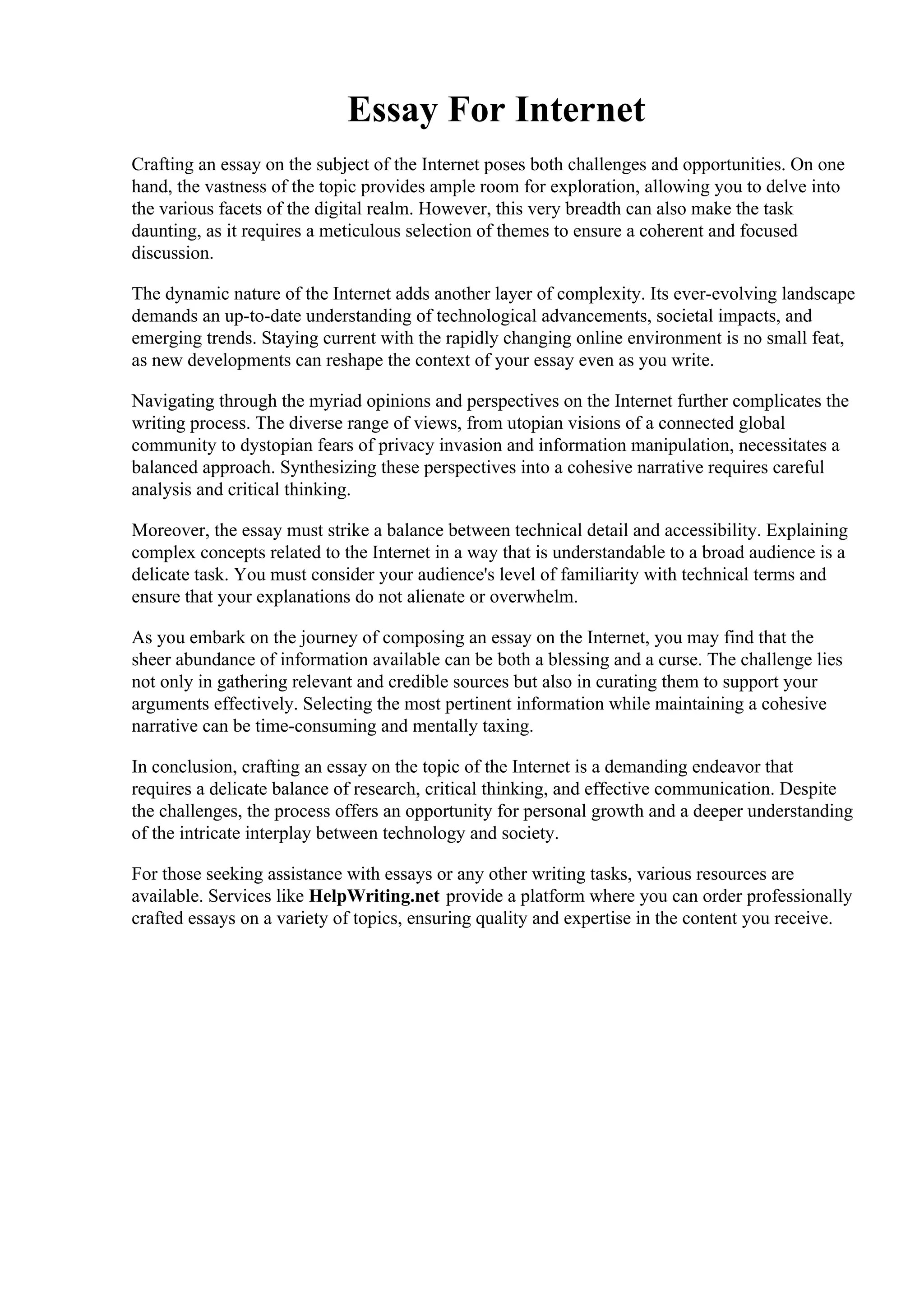 Essay For Internet
Crafting an essay on the subject of the Internet poses both challenges and opportunities. On one
hand, the vastness of the topic provides ample room for exploration, allowing you to delve into
the various facets of the digital realm. However, this very breadth can also make the task
daunting, as it requires a meticulous selection of themes to ensure a coherent and focused
discussion.
The dynamic nature of the Internet adds another layer of complexity. Its ever-evolving landscape
demands an up-to-date understanding of technological advancements, societal impacts, and
emerging trends. Staying current with the rapidly changing online environment is no small feat,
as new developments can reshape the context of your essay even as you write.
Navigating through the myriad opinions and perspectives on the Internet further complicates the
writing process. The diverse range of views, from utopian visions of a connected global
community to dystopian fears of privacy invasion and information manipulation, necessitates a
balanced approach. Synthesizing these perspectives into a cohesive narrative requires careful
analysis and critical thinking.
Moreover, the essay must strike a balance between technical detail and accessibility. Explaining
complex concepts related to the Internet in a way that is understandable to a broad audience is a
delicate task. You must consider your audience's level of familiarity with technical terms and
ensure that your explanations do not alienate or overwhelm.
As you embark on the journey of composing an essay on the Internet, you may find that the
sheer abundance of information available can be both a blessing and a curse. The challenge lies
not only in gathering relevant and credible sources but also in curating them to support your
arguments effectively. Selecting the most pertinent information while maintaining a cohesive
narrative can be time-consuming and mentally taxing.
In conclusion, crafting an essay on the topic of the Internet is a demanding endeavor that
requires a delicate balance of research, critical thinking, and effective communication. Despite
the challenges, the process offers an opportunity for personal growth and a deeper understanding
of the intricate interplay between technology and society.
For those seeking assistance with essays or any other writing tasks, various resources are
available. Services like HelpWriting.net provide a platform where you can order professionally
crafted essays on a variety of topics, ensuring quality and expertise in the content you receive.
Essay For Internet Essay For Internet
 