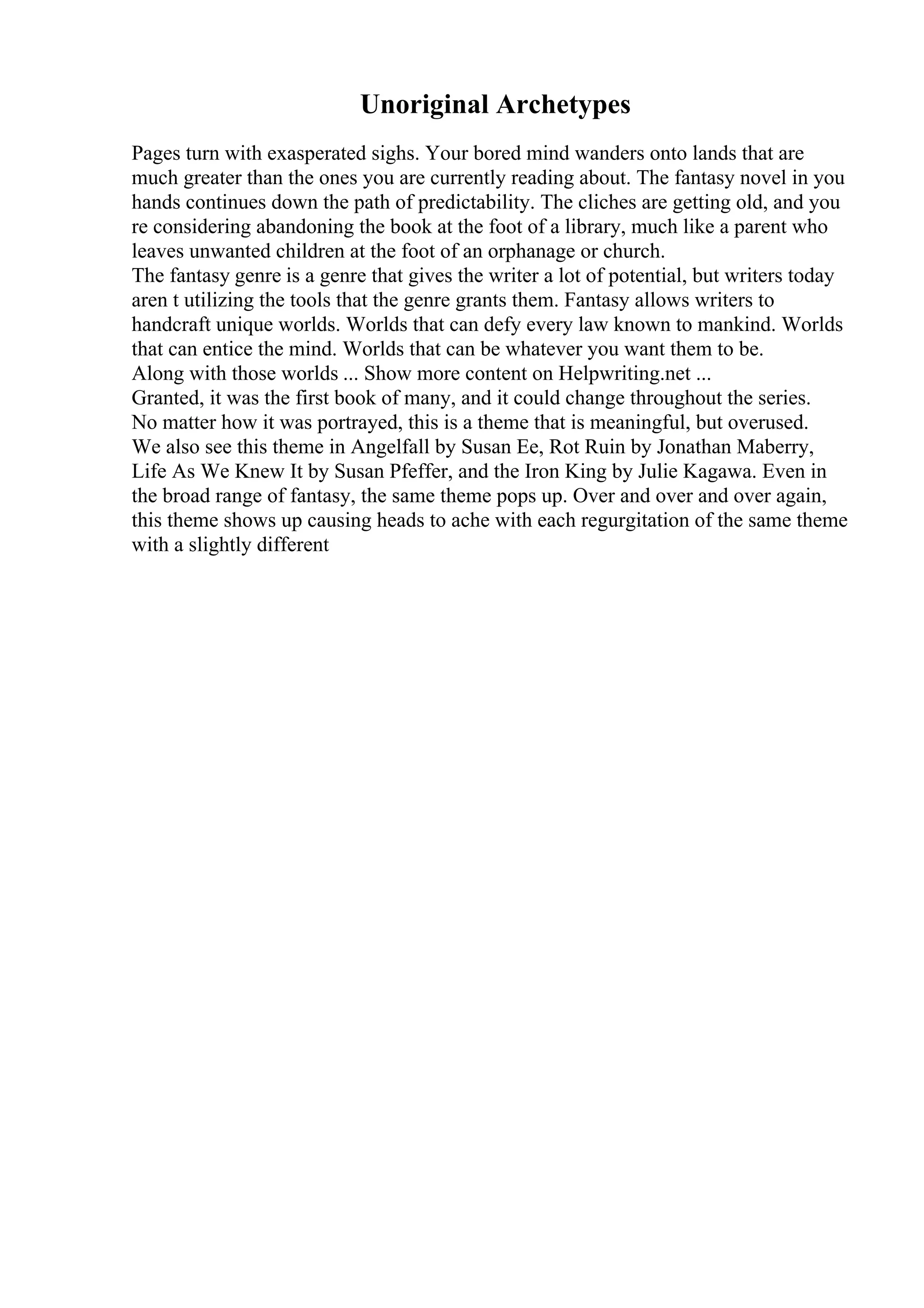 Unoriginal Archetypes
Pages turn with exasperated sighs. Your bored mind wanders onto lands that are
much greater than the ones you are currently reading about. The fantasy novel in you
hands continues down the path of predictability. The cliches are getting old, and you
re considering abandoning the book at the foot of a library, much like a parent who
leaves unwanted children at the foot of an orphanage or church.
The fantasy genre is a genre that gives the writer a lot of potential, but writers today
aren t utilizing the tools that the genre grants them. Fantasy allows writers to
handcraft unique worlds. Worlds that can defy every law known to mankind. Worlds
that can entice the mind. Worlds that can be whatever you want them to be.
Along with those worlds ... Show more content on Helpwriting.net ...
Granted, it was the first book of many, and it could change throughout the series.
No matter how it was portrayed, this is a theme that is meaningful, but overused.
We also see this theme in Angelfall by Susan Ee, Rot Ruin by Jonathan Maberry,
Life As We Knew It by Susan Pfeffer, and the Iron King by Julie Kagawa. Even in
the broad range of fantasy, the same theme pops up. Over and over and over again,
this theme shows up causing heads to ache with each regurgitation of the same theme
with a slightly different
 