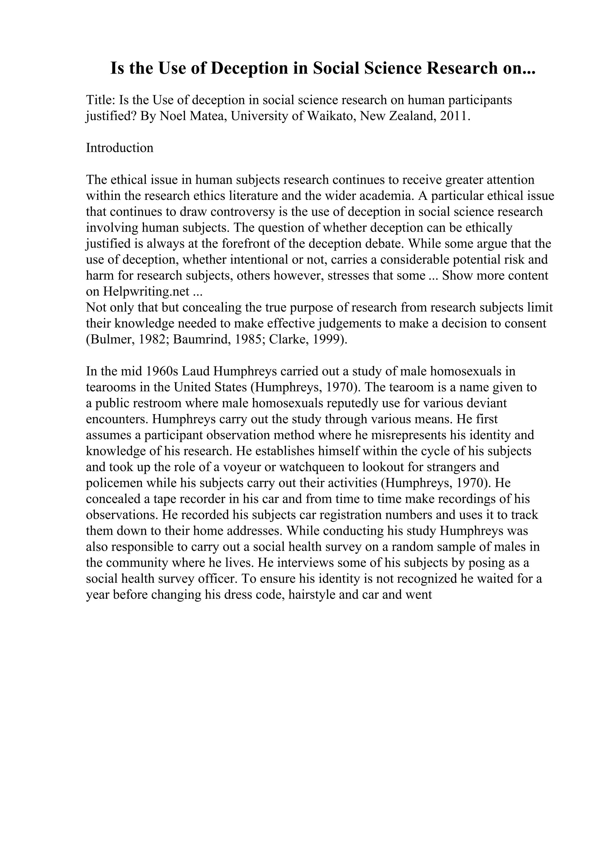 Is the Use of Deception in Social Science Research on...
Title: Is the Use of deception in social science research on human participants
justified? By Noel Matea, University of Waikato, New Zealand, 2011.
Introduction
The ethical issue in human subjects research continues to receive greater attention
within the research ethics literature and the wider academia. A particular ethical issue
that continues to draw controversy is the use of deception in social science research
involving human subjects. The question of whether deception can be ethically
justified is always at the forefront of the deception debate. While some argue that the
use of deception, whether intentional or not, carries a considerable potential risk and
harm for research subjects, others however, stresses that some ... Show more content
on Helpwriting.net ...
Not only that but concealing the true purpose of research from research subjects limit
their knowledge needed to make effective judgements to make a decision to consent
(Bulmer, 1982; Baumrind, 1985; Clarke, 1999).
In the mid 1960s Laud Humphreys carried out a study of male homosexuals in
tearooms in the United States (Humphreys, 1970). The tearoom is a name given to
a public restroom where male homosexuals reputedly use for various deviant
encounters. Humphreys carry out the study through various means. He first
assumes a participant observation method where he misrepresents his identity and
knowledge of his research. He establishes himself within the cycle of his subjects
and took up the role of a voyeur or watchqueen to lookout for strangers and
policemen while his subjects carry out their activities (Humphreys, 1970). He
concealed a tape recorder in his car and from time to time make recordings of his
observations. He recorded his subjects car registration numbers and uses it to track
them down to their home addresses. While conducting his study Humphreys was
also responsible to carry out a social health survey on a random sample of males in
the community where he lives. He interviews some of his subjects by posing as a
social health survey officer. To ensure his identity is not recognized he waited for a
year before changing his dress code, hairstyle and car and went
 