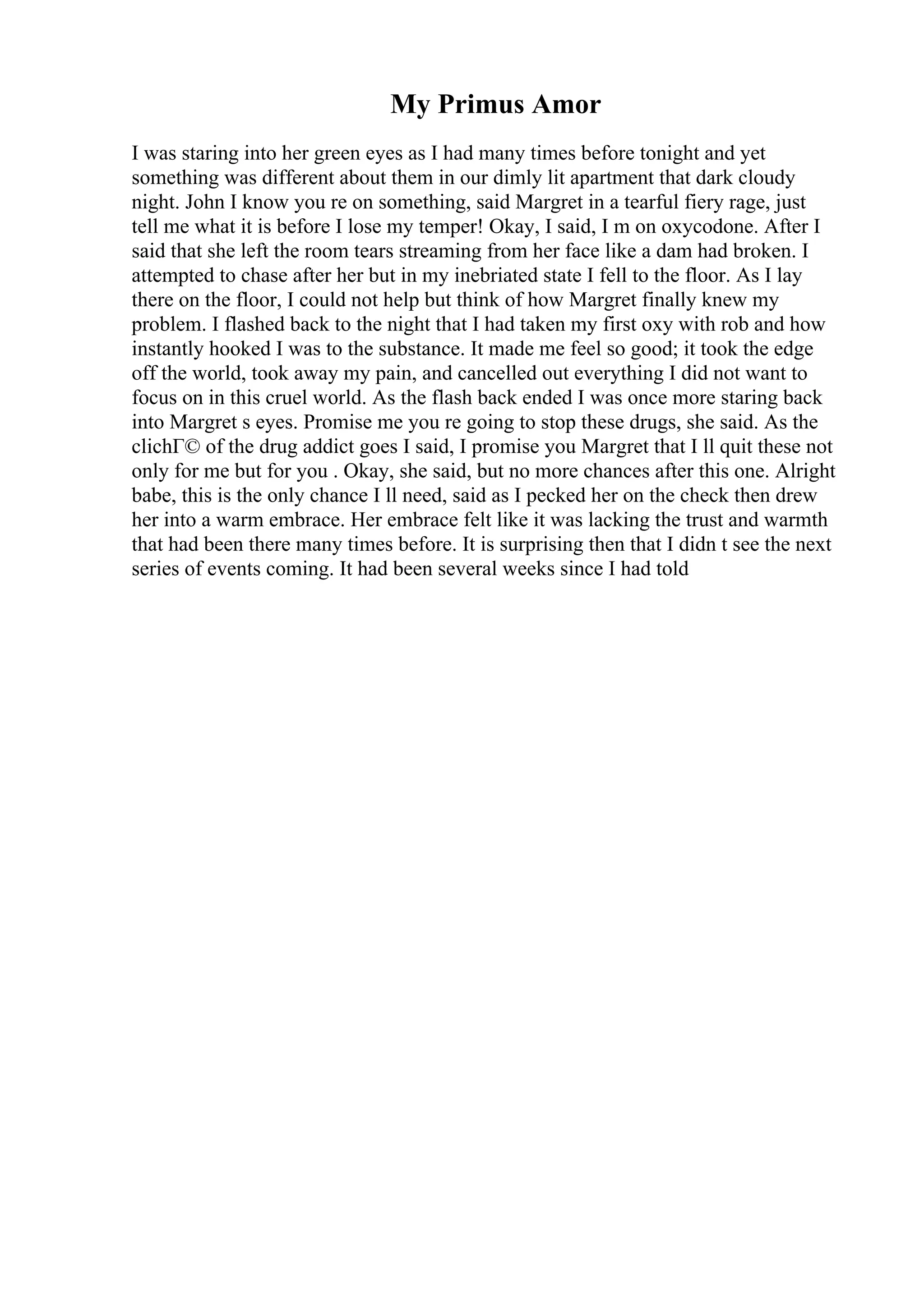 My Primus Amor
I was staring into her green eyes as I had many times before tonight and yet
something was different about them in our dimly lit apartment that dark cloudy
night. John I know you re on something, said Margret in a tearful fiery rage, just
tell me what it is before I lose my temper! Okay, I said, I m on oxycodone. After I
said that she left the room tears streaming from her face like a dam had broken. I
attempted to chase after her but in my inebriated state I fell to the floor. As I lay
there on the floor, I could not help but think of how Margret finally knew my
problem. I flashed back to the night that I had taken my first oxy with rob and how
instantly hooked I was to the substance. It made me feel so good; it took the edge
off the world, took away my pain, and cancelled out everything I did not want to
focus on in this cruel world. As the flash back ended I was once more staring back
into Margret s eyes. Promise me you re going to stop these drugs, she said. As the
clichГ© of the drug addict goes I said, I promise you Margret that I ll quit these not
only for me but for you . Okay, she said, but no more chances after this one. Alright
babe, this is the only chance I ll need, said as I pecked her on the check then drew
her into a warm embrace. Her embrace felt like it was lacking the trust and warmth
that had been there many times before. It is surprising then that I didn t see the next
series of events coming. It had been several weeks since I had told
 