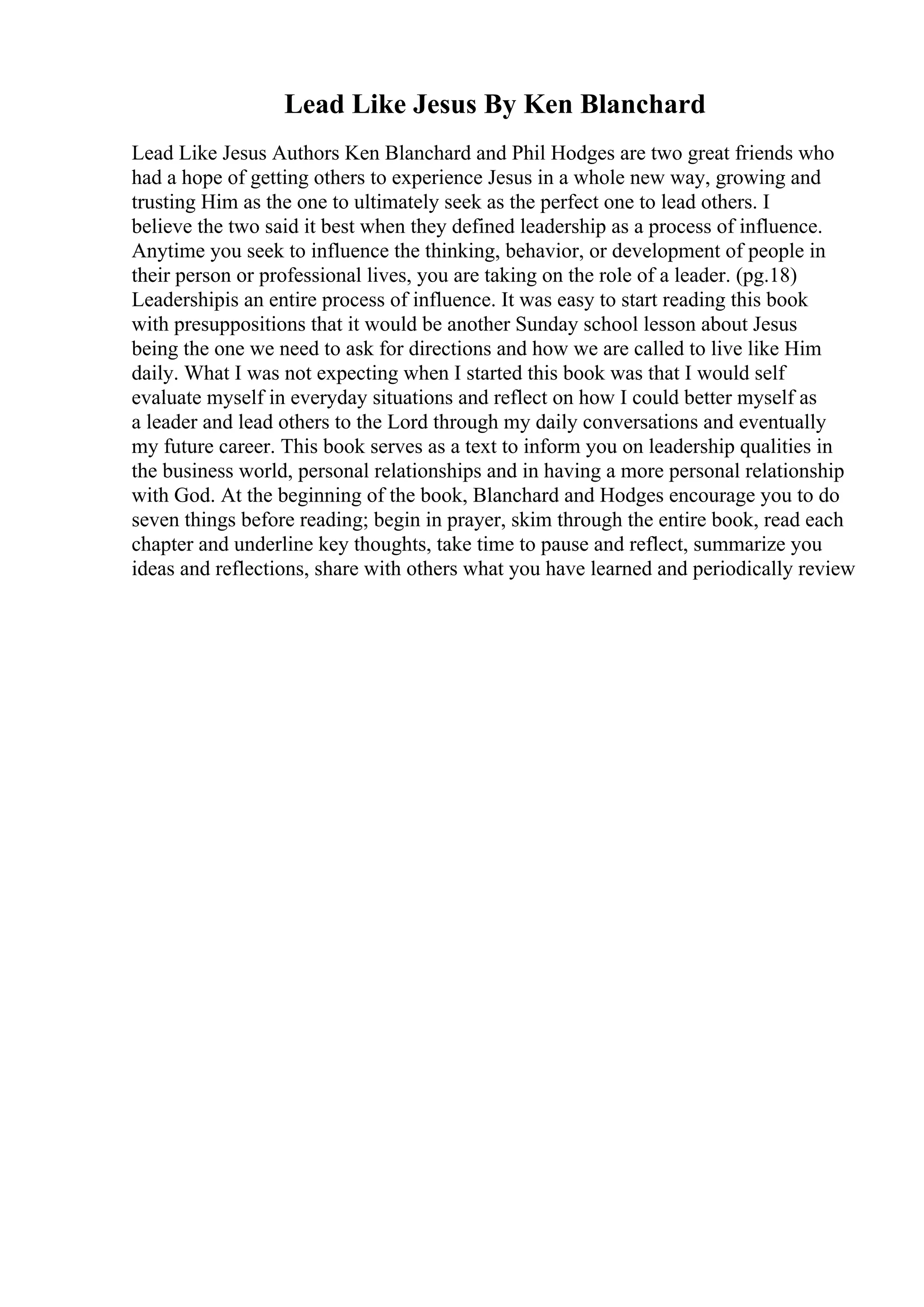Lead Like Jesus By Ken Blanchard
Lead Like Jesus Authors Ken Blanchard and Phil Hodges are two great friends who
had a hope of getting others to experience Jesus in a whole new way, growing and
trusting Him as the one to ultimately seek as the perfect one to lead others. I
believe the two said it best when they defined leadership as a process of influence.
Anytime you seek to influence the thinking, behavior, or development of people in
their person or professional lives, you are taking on the role of a leader. (pg.18)
Leadershipis an entire process of influence. It was easy to start reading this book
with presuppositions that it would be another Sunday school lesson about Jesus
being the one we need to ask for directions and how we are called to live like Him
daily. What I was not expecting when I started this book was that I would self
evaluate myself in everyday situations and reflect on how I could better myself as
a leader and lead others to the Lord through my daily conversations and eventually
my future career. This book serves as a text to inform you on leadership qualities in
the business world, personal relationships and in having a more personal relationship
with God. At the beginning of the book, Blanchard and Hodges encourage you to do
seven things before reading; begin in prayer, skim through the entire book, read each
chapter and underline key thoughts, take time to pause and reflect, summarize you
ideas and reflections, share with others what you have learned and periodically review
 
