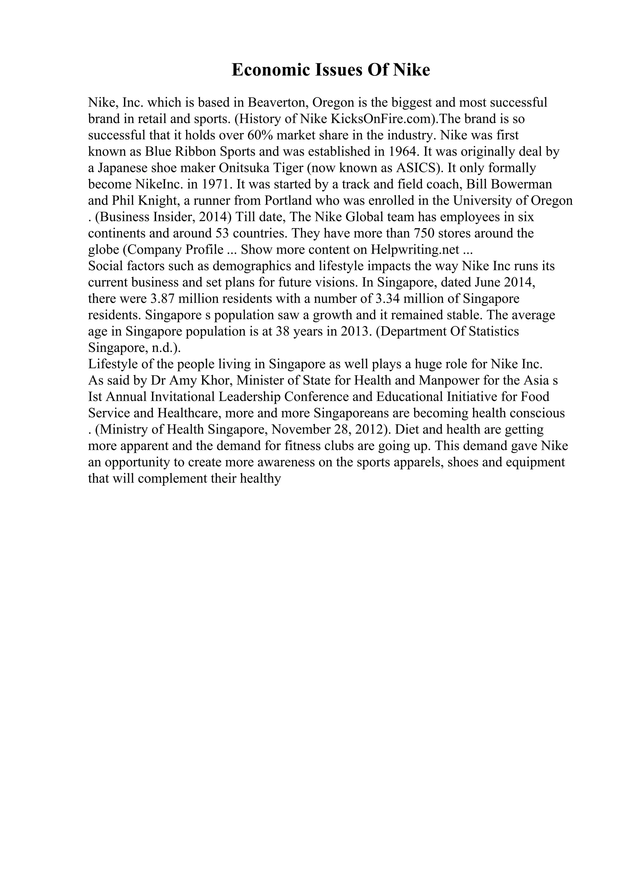 Economic Issues Of Nike
Nike, Inc. which is based in Beaverton, Oregon is the biggest and most successful
brand in retail and sports. (History of Nike KicksOnFire.com).The brand is so
successful that it holds over 60% market share in the industry. Nike was first
known as Blue Ribbon Sports and was established in 1964. It was originally deal by
a Japanese shoe maker Onitsuka Tiger (now known as ASICS). It only formally
become NikeInc. in 1971. It was started by a track and field coach, Bill Bowerman
and Phil Knight, a runner from Portland who was enrolled in the University of Oregon
. (Business Insider, 2014) Till date, The Nike Global team has employees in six
continents and around 53 countries. They have more than 750 stores around the
globe (Company Profile ... Show more content on Helpwriting.net ...
Social factors such as demographics and lifestyle impacts the way Nike Inc runs its
current business and set plans for future visions. In Singapore, dated June 2014,
there were 3.87 million residents with a number of 3.34 million of Singapore
residents. Singapore s population saw a growth and it remained stable. The average
age in Singapore population is at 38 years in 2013. (Department Of Statistics
Singapore, n.d.).
Lifestyle of the people living in Singapore as well plays a huge role for Nike Inc.
As said by Dr Amy Khor, Minister of State for Health and Manpower for the Asia s
Ist Annual Invitational Leadership Conference and Educational Initiative for Food
Service and Healthcare, more and more Singaporeans are becoming health conscious
. (Ministry of Health Singapore, November 28, 2012). Diet and health are getting
more apparent and the demand for fitness clubs are going up. This demand gave Nike
an opportunity to create more awareness on the sports apparels, shoes and equipment
that will complement their healthy
 
