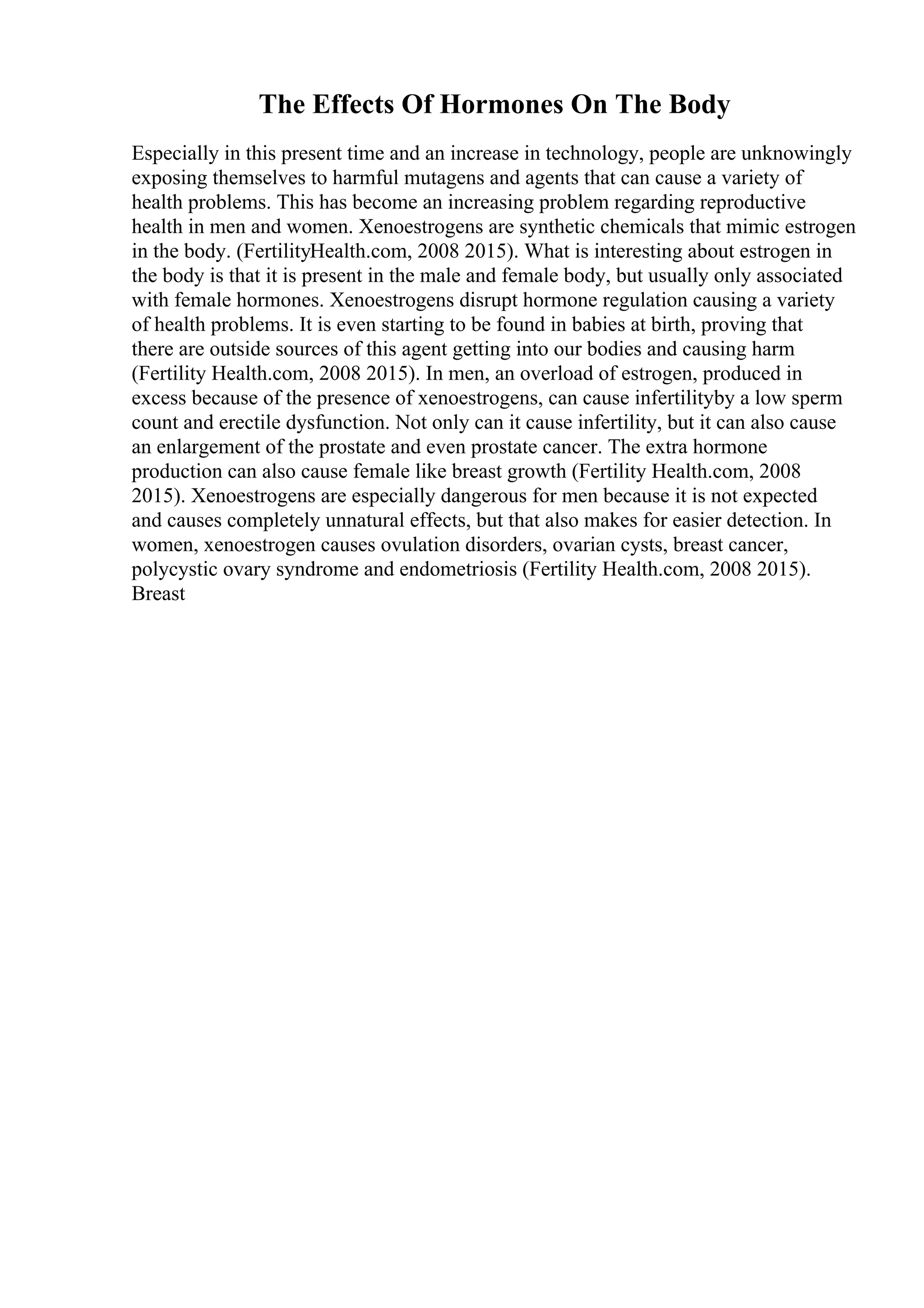 The Effects Of Hormones On The Body
Especially in this present time and an increase in technology, people are unknowingly
exposing themselves to harmful mutagens and agents that can cause a variety of
health problems. This has become an increasing problem regarding reproductive
health in men and women. Xenoestrogens are synthetic chemicals that mimic estrogen
in the body. (FertilityHealth.com, 2008 2015). What is interesting about estrogen in
the body is that it is present in the male and female body, but usually only associated
with female hormones. Xenoestrogens disrupt hormone regulation causing a variety
of health problems. It is even starting to be found in babies at birth, proving that
there are outside sources of this agent getting into our bodies and causing harm
(Fertility Health.com, 2008 2015). In men, an overload of estrogen, produced in
excess because of the presence of xenoestrogens, can cause infertilityby a low sperm
count and erectile dysfunction. Not only can it cause infertility, but it can also cause
an enlargement of the prostate and even prostate cancer. The extra hormone
production can also cause female like breast growth (Fertility Health.com, 2008
2015). Xenoestrogens are especially dangerous for men because it is not expected
and causes completely unnatural effects, but that also makes for easier detection. In
women, xenoestrogen causes ovulation disorders, ovarian cysts, breast cancer,
polycystic ovary syndrome and endometriosis (Fertility Health.com, 2008 2015).
Breast
 