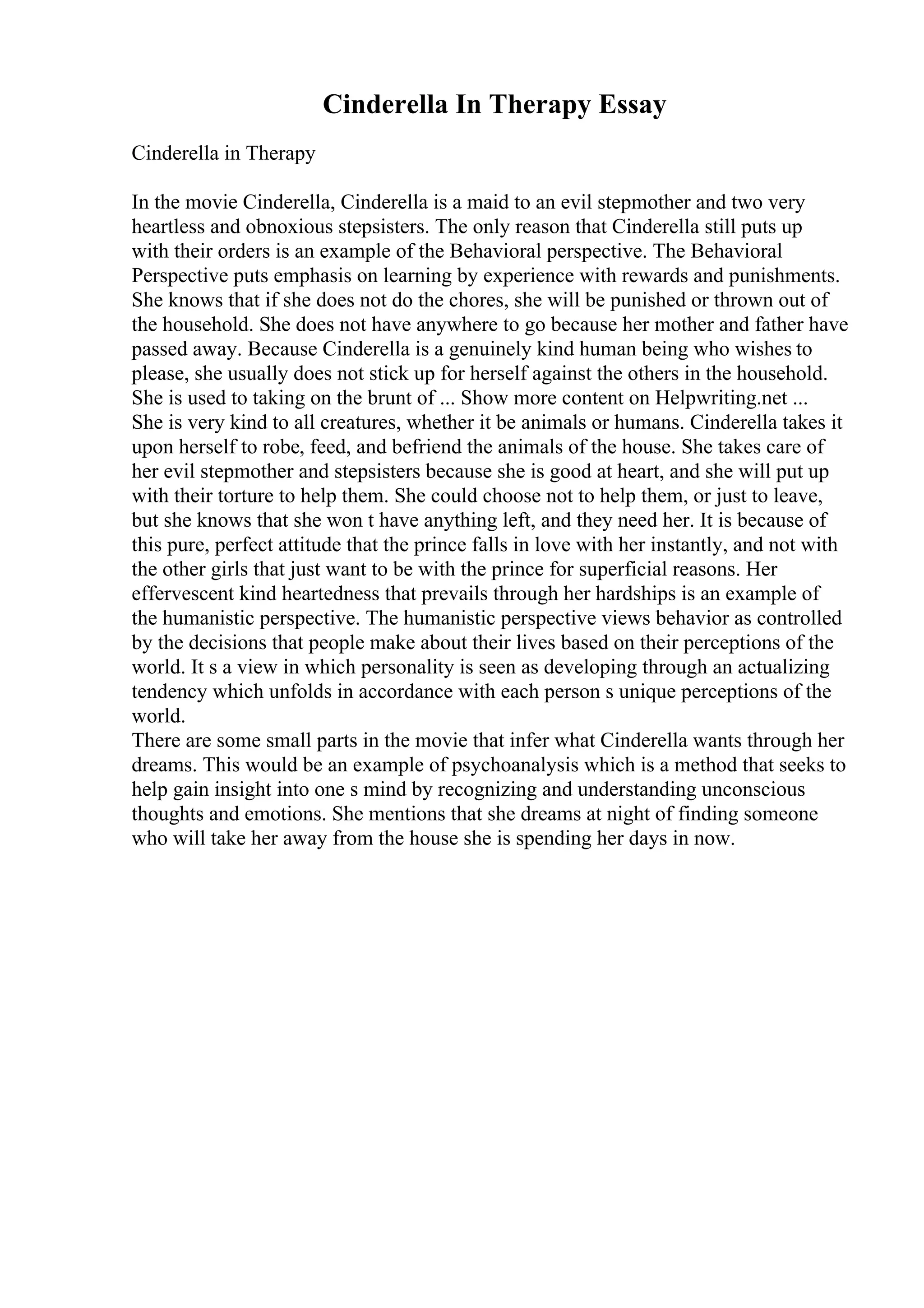 Cinderella In Therapy Essay
Cinderella in Therapy
In the movie Cinderella, Cinderella is a maid to an evil stepmother and two very
heartless and obnoxious stepsisters. The only reason that Cinderella still puts up
with their orders is an example of the Behavioral perspective. The Behavioral
Perspective puts emphasis on learning by experience with rewards and punishments.
She knows that if she does not do the chores, she will be punished or thrown out of
the household. She does not have anywhere to go because her mother and father have
passed away. Because Cinderella is a genuinely kind human being who wishes to
please, she usually does not stick up for herself against the others in the household.
She is used to taking on the brunt of ... Show more content on Helpwriting.net ...
She is very kind to all creatures, whether it be animals or humans. Cinderella takes it
upon herself to robe, feed, and befriend the animals of the house. She takes care of
her evil stepmother and stepsisters because she is good at heart, and she will put up
with their torture to help them. She could choose not to help them, or just to leave,
but she knows that she won t have anything left, and they need her. It is because of
this pure, perfect attitude that the prince falls in love with her instantly, and not with
the other girls that just want to be with the prince for superficial reasons. Her
effervescent kind heartedness that prevails through her hardships is an example of
the humanistic perspective. The humanistic perspective views behavior as controlled
by the decisions that people make about their lives based on their perceptions of the
world. It s a view in which personality is seen as developing through an actualizing
tendency which unfolds in accordance with each person s unique perceptions of the
world.
There are some small parts in the movie that infer what Cinderella wants through her
dreams. This would be an example of psychoanalysis which is a method that seeks to
help gain insight into one s mind by recognizing and understanding unconscious
thoughts and emotions. She mentions that she dreams at night of finding someone
who will take her away from the house she is spending her days in now.
 