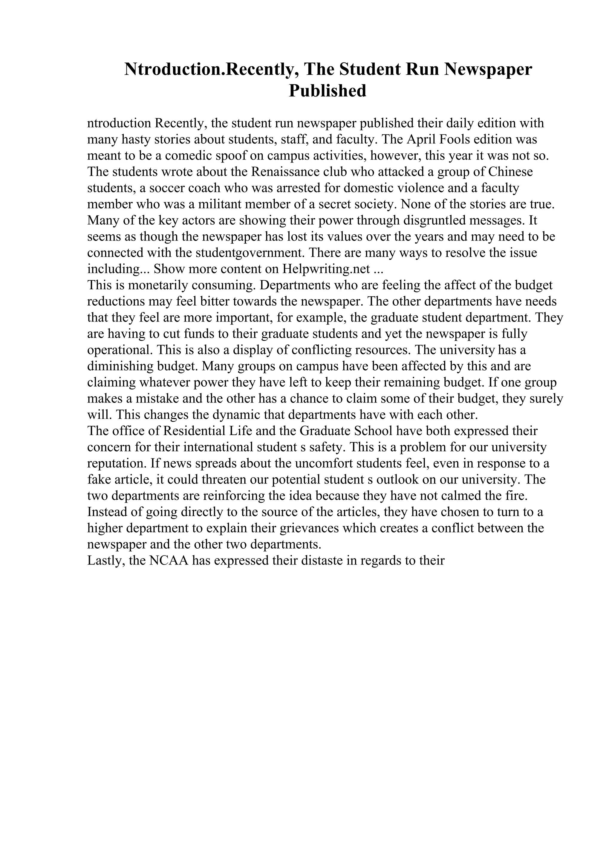 Ntroduction.Recently, The Student Run Newspaper
Published
ntroduction Recently, the student run newspaper published their daily edition with
many hasty stories about students, staff, and faculty. The April Fools edition was
meant to be a comedic spoof on campus activities, however, this year it was not so.
The students wrote about the Renaissance club who attacked a group of Chinese
students, a soccer coach who was arrested for domestic violence and a faculty
member who was a militant member of a secret society. None of the stories are true.
Many of the key actors are showing their power through disgruntled messages. It
seems as though the newspaper has lost its values over the years and may need to be
connected with the studentgovernment. There are many ways to resolve the issue
including... Show more content on Helpwriting.net ...
This is monetarily consuming. Departments who are feeling the affect of the budget
reductions may feel bitter towards the newspaper. The other departments have needs
that they feel are more important, for example, the graduate student department. They
are having to cut funds to their graduate students and yet the newspaper is fully
operational. This is also a display of conflicting resources. The university has a
diminishing budget. Many groups on campus have been affected by this and are
claiming whatever power they have left to keep their remaining budget. If one group
makes a mistake and the other has a chance to claim some of their budget, they surely
will. This changes the dynamic that departments have with each other.
The office of Residential Life and the Graduate School have both expressed their
concern for their international student s safety. This is a problem for our university
reputation. If news spreads about the uncomfort students feel, even in response to a
fake article, it could threaten our potential student s outlook on our university. The
two departments are reinforcing the idea because they have not calmed the fire.
Instead of going directly to the source of the articles, they have chosen to turn to a
higher department to explain their grievances which creates a conflict between the
newspaper and the other two departments.
Lastly, the NCAA has expressed their distaste in regards to their
 