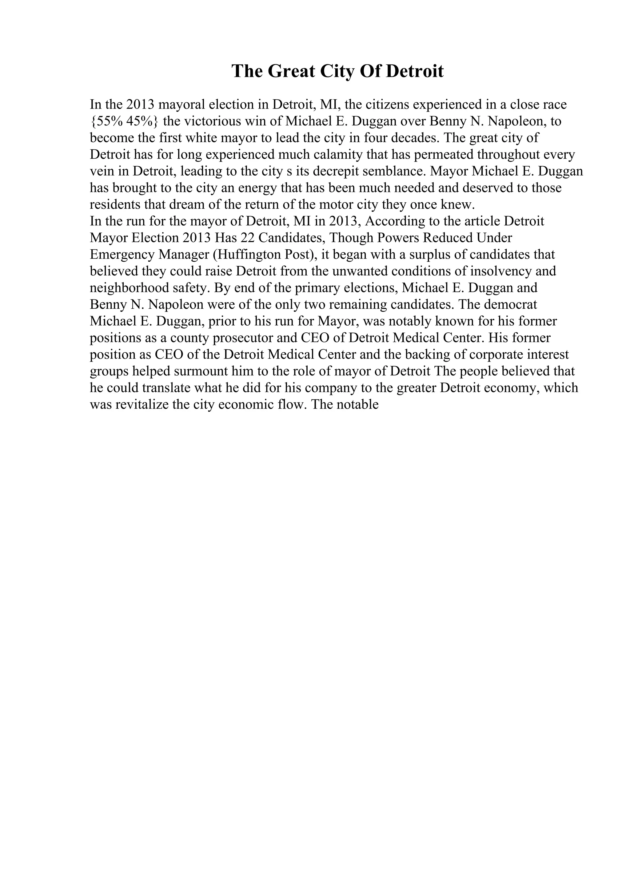 The Great City Of Detroit
In the 2013 mayoral election in Detroit, MI, the citizens experienced in a close race
{55% 45%} the victorious win of Michael E. Duggan over Benny N. Napoleon, to
become the first white mayor to lead the city in four decades. The great city of
Detroit has for long experienced much calamity that has permeated throughout every
vein in Detroit, leading to the city s its decrepit semblance. Mayor Michael E. Duggan
has brought to the city an energy that has been much needed and deserved to those
residents that dream of the return of the motor city they once knew.
In the run for the mayor of Detroit, MI in 2013, According to the article Detroit
Mayor Election 2013 Has 22 Candidates, Though Powers Reduced Under
Emergency Manager (Huffington Post), it began with a surplus of candidates that
believed they could raise Detroit from the unwanted conditions of insolvency and
neighborhood safety. By end of the primary elections, Michael E. Duggan and
Benny N. Napoleon were of the only two remaining candidates. The democrat
Michael E. Duggan, prior to his run for Mayor, was notably known for his former
positions as a county prosecutor and CEO of Detroit Medical Center. His former
position as CEO of the Detroit Medical Center and the backing of corporate interest
groups helped surmount him to the role of mayor of Detroit The people believed that
he could translate what he did for his company to the greater Detroit economy, which
was revitalize the city economic flow. The notable
 