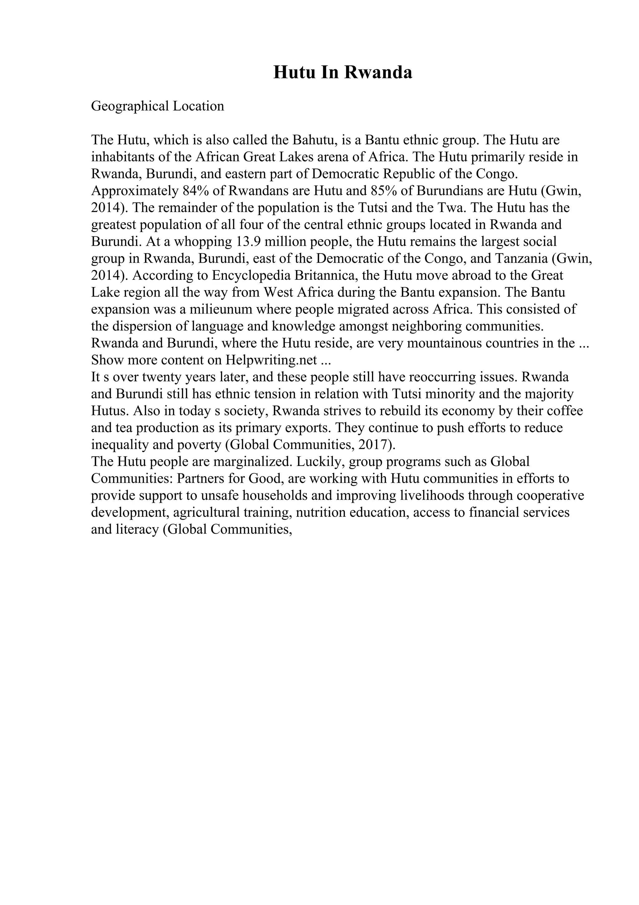 Hutu In Rwanda
Geographical Location
The Hutu, which is also called the Bahutu, is a Bantu ethnic group. The Hutu are
inhabitants of the African Great Lakes arena of Africa. The Hutu primarily reside in
Rwanda, Burundi, and eastern part of Democratic Republic of the Congo.
Approximately 84% of Rwandans are Hutu and 85% of Burundians are Hutu (Gwin,
2014). The remainder of the population is the Tutsi and the Twa. The Hutu has the
greatest population of all four of the central ethnic groups located in Rwanda and
Burundi. At a whopping 13.9 million people, the Hutu remains the largest social
group in Rwanda, Burundi, east of the Democratic of the Congo, and Tanzania (Gwin,
2014). According to Encyclopedia Britannica, the Hutu move abroad to the Great
Lake region all the way from West Africa during the Bantu expansion. The Bantu
expansion was a milieunum where people migrated across Africa. This consisted of
the dispersion of language and knowledge amongst neighboring communities.
Rwanda and Burundi, where the Hutu reside, are very mountainous countries in the ...
Show more content on Helpwriting.net ...
It s over twenty years later, and these people still have reoccurring issues. Rwanda
and Burundi still has ethnic tension in relation with Tutsi minority and the majority
Hutus. Also in today s society, Rwanda strives to rebuild its economy by their coffee
and tea production as its primary exports. They continue to push efforts to reduce
inequality and poverty (Global Communities, 2017).
The Hutu people are marginalized. Luckily, group programs such as Global
Communities: Partners for Good, are working with Hutu communities in efforts to
provide support to unsafe households and improving livelihoods through cooperative
development, agricultural training, nutrition education, access to financial services
and literacy (Global Communities,
 