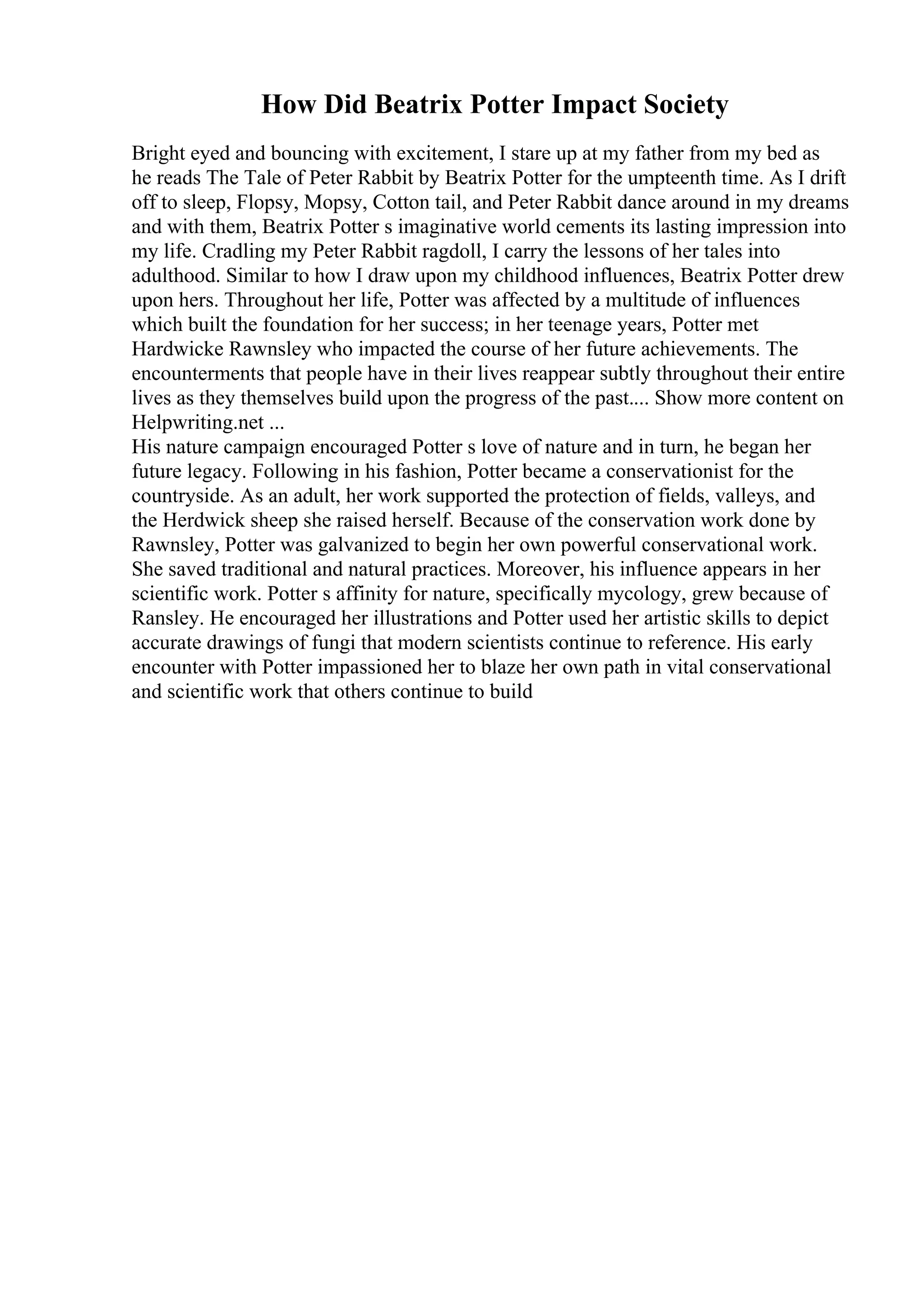 How Did Beatrix Potter Impact Society
Bright eyed and bouncing with excitement, I stare up at my father from my bed as
he reads The Tale of Peter Rabbit by Beatrix Potter for the umpteenth time. As I drift
off to sleep, Flopsy, Mopsy, Cotton tail, and Peter Rabbit dance around in my dreams
and with them, Beatrix Potter s imaginative world cements its lasting impression into
my life. Cradling my Peter Rabbit ragdoll, I carry the lessons of her tales into
adulthood. Similar to how I draw upon my childhood influences, Beatrix Potter drew
upon hers. Throughout her life, Potter was affected by a multitude of influences
which built the foundation for her success; in her teenage years, Potter met
Hardwicke Rawnsley who impacted the course of her future achievements. The
encounterments that people have in their lives reappear subtly throughout their entire
lives as they themselves build upon the progress of the past.... Show more content on
Helpwriting.net ...
His nature campaign encouraged Potter s love of nature and in turn, he began her
future legacy. Following in his fashion, Potter became a conservationist for the
countryside. As an adult, her work supported the protection of fields, valleys, and
the Herdwick sheep she raised herself. Because of the conservation work done by
Rawnsley, Potter was galvanized to begin her own powerful conservational work.
She saved traditional and natural practices. Moreover, his influence appears in her
scientific work. Potter s affinity for nature, specifically mycology, grew because of
Ransley. He encouraged her illustrations and Potter used her artistic skills to depict
accurate drawings of fungi that modern scientists continue to reference. His early
encounter with Potter impassioned her to blaze her own path in vital conservational
and scientific work that others continue to build
 