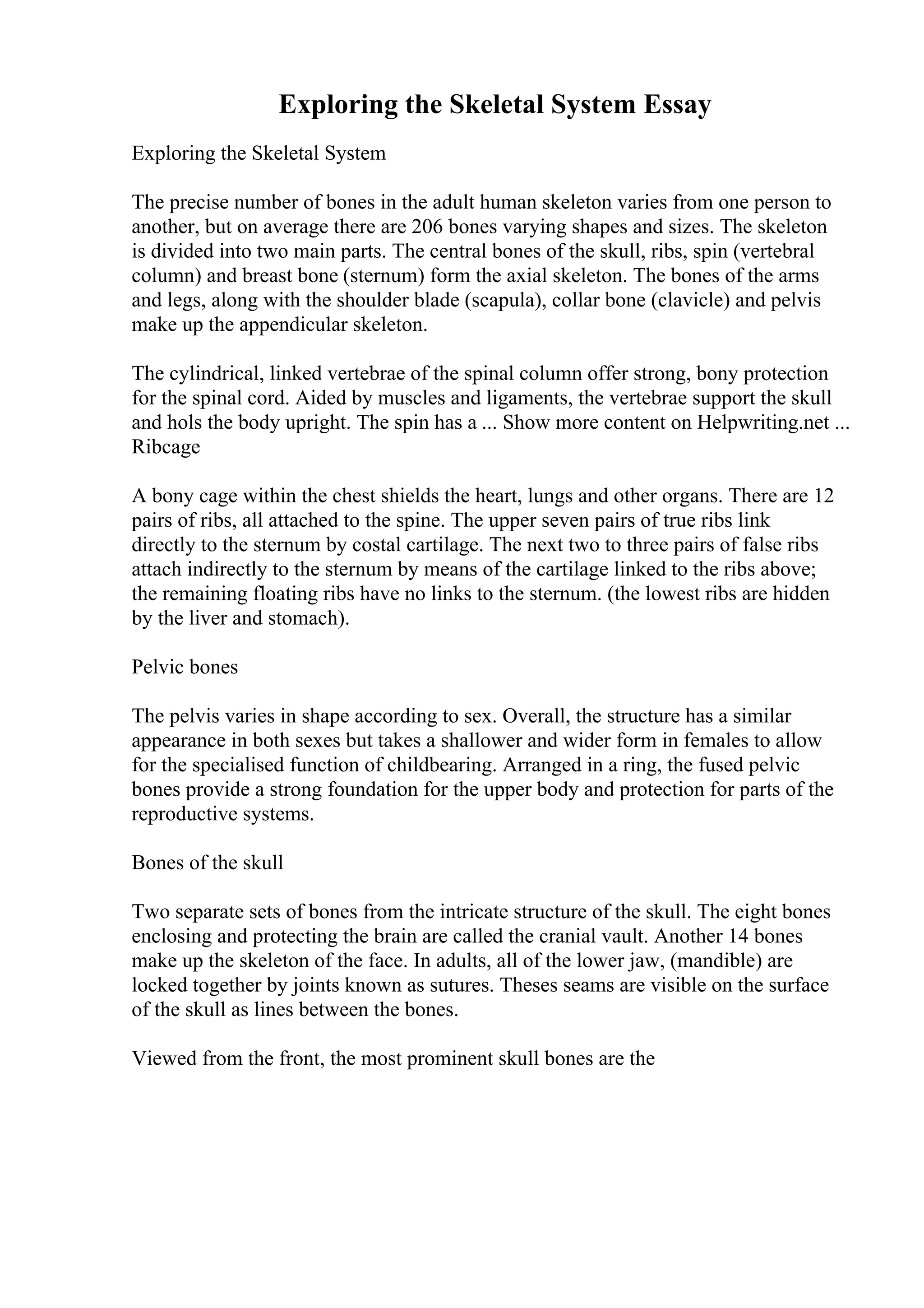 Exploring the Skeletal System Essay
Exploring the Skeletal System
The precise number of bones in the adult human skeleton varies from one person to
another, but on average there are 206 bones varying shapes and sizes. The skeleton
is divided into two main parts. The central bones of the skull, ribs, spin (vertebral
column) and breast bone (sternum) form the axial skeleton. The bones of the arms
and legs, along with the shoulder blade (scapula), collar bone (clavicle) and pelvis
make up the appendicular skeleton.
The cylindrical, linked vertebrae of the spinal column offer strong, bony protection
for the spinal cord. Aided by muscles and ligaments, the vertebrae support the skull
and hols the body upright. The spin has a ... Show more content on Helpwriting.net ...
Ribcage
A bony cage within the chest shields the heart, lungs and other organs. There are 12
pairs of ribs, all attached to the spine. The upper seven pairs of true ribs link
directly to the sternum by costal cartilage. The next two to three pairs of false ribs
attach indirectly to the sternum by means of the cartilage linked to the ribs above;
the remaining floating ribs have no links to the sternum. (the lowest ribs are hidden
by the liver and stomach).
Pelvic bones
The pelvis varies in shape according to sex. Overall, the structure has a similar
appearance in both sexes but takes a shallower and wider form in females to allow
for the specialised function of childbearing. Arranged in a ring, the fused pelvic
bones provide a strong foundation for the upper body and protection for parts of the
reproductive systems.
Bones of the skull
Two separate sets of bones from the intricate structure of the skull. The eight bones
enclosing and protecting the brain are called the cranial vault. Another 14 bones
make up the skeleton of the face. In adults, all of the lower jaw, (mandible) are
locked together by joints known as sutures. Theses seams are visible on the surface
of the skull as lines between the bones.
Viewed from the front, the most prominent skull bones are the
 