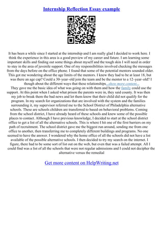 Internship Reflection Essay example
It has been a while since I started at the internship and I am really glad I decided to work here. I
think the experience in this area is a good preview of my career and future. I am learning some
important skills and finding out some things about myself and the tough skin I will need in order
to stay in the area of juvenile support. One of my responsibilities involved checking the messages
from the days before on the office phone. I found that some of the potential mentors sounded older.
This got me wondering about the age limits of the mentors. I knew they had to be at least 18, but
was there an age cap? Could a 30–year–old join the team and be the mentor to a 12–year–old? I
though about the different ways that these relationships...show more content...
They gave me the basic idea of what was going on with them and how the family could use the
support. At this point when I asked what prison the parents were in, they said county. It was then
my job to break them the bad news and let them know that their child did not qualify for the
program. In my search for organizations that are involved with the system and the families
surrounding it, my supervisor referred me to the School District of Philadelphia alternative
schools. These are schools children are transferred to based on behavioral problems. Coming
from the school district, I have already heard of these schools and knew some of the possible
places to contact. Although I have previous knowledge, I decided to start at the school district
office to get a list of all the alternative schools. This is where I hit one of the first barriers on my
path of recruitment. The school district gave me the biggest run around, sending me from one
office to another, then transferring me to completely different buildings and programs. No one
seemed to have the answer. I wondered why the home office of all the schools did not have a list
available of the possible alternative schools. I then decided to try my search on the internet. I
figure, there had to be some sort of list out on the web, but even that was a failed attempt. All I
could find was a list of all the schools that were not regular admissions and I could not decipher the
alternative versus the remedial
Get more content on HelpWriting.net
 