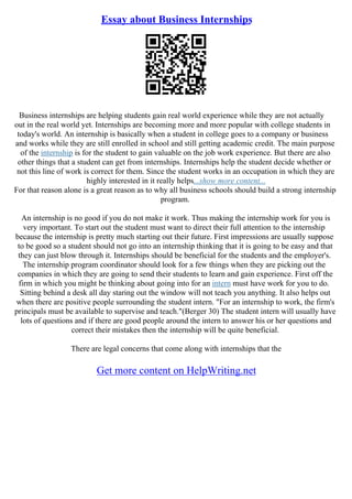 Essay about Business Internships
Business internships are helping students gain real world experience while they are not actually
out in the real world yet. Internships are becoming more and more popular with college students in
today's world. An internship is basically when a student in college goes to a company or business
and works while they are still enrolled in school and still getting academic credit. The main purpose
of the internship is for the student to gain valuable on the job work experience. But there are also
other things that a student can get from internships. Internships help the student decide whether or
not this line of work is correct for them. Since the student works in an occupation in which they are
highly interested in it really helps...show more content...
For that reason alone is a great reason as to why all business schools should build a strong internship
program.
An internship is no good if you do not make it work. Thus making the internship work for you is
very important. To start out the student must want to direct their full attention to the internship
because the internship is pretty much starting out their future. First impressions are usually suppose
to be good so a student should not go into an internship thinking that it is going to be easy and that
they can just blow through it. Internships should be beneficial for the students and the employer's.
The internship program coordinator should look for a few things when they are picking out the
companies in which they are going to send their students to learn and gain experience. First off the
firm in which you might be thinking about going into for an intern must have work for you to do.
Sitting behind a desk all day staring out the window will not teach you anything. It also helps out
when there are positive people surrounding the student intern. "For an internship to work, the firm's
principals must be available to supervise and teach."(Berger 30) The student intern will usually have
lots of questions and if there are good people around the intern to answer his or her questions and
correct their mistakes then the internship will be quite beneficial.
There are legal concerns that come along with internships that the
Get more content on HelpWriting.net
 