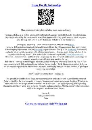 Essay On My Internship
Main contents of internship including main gains and more:
The reason I choose to follow an internship abroad is because I wanted to benefit from the unique
experience offered by the environment as well as opportunities. My goals were to learn, improve
and develop new sets of skills that might be helpful in my future life.
During my Internship I spent a little more over 50 hours at the Hotel.
I went to different departments of the hotel (I started from the HR department, then move to the
Housekeeping department, then to Concierge department and finally to the marketing department)
and got a lot of varied experiences. In all these departments I learned many things which will be
helpful for me in my future. I also learned the values and importance...show more content...
However I realized what I had to do and I organized my day, my work and myself accordingly in
order to work the most efficient way possible for me.
For certain I can say that the biggest benefit I gained during my internship was in my face to face
conversations with different people and cultural backgrounds. I think this communication skills are
always needed especially in International business, learning by doing is the best method of getting or
improving knowledge.
SWAT analysis for the Hotel I worked in:
The grand Kayalar Hotel is a three star accommodation and service unit located in the center of
Antalya. It offers the best competitive rates of its genre and target– groups and families. With that in
mind, this hotel has a high potential demand for its services. It has been exploring and exploiting
these areas profitably up to now as per its strengths and opportunities. On the contrary, there are some
difficulties as per its weaknesses and threats.
Strength
Very good locations
Good
Get more content on HelpWriting.net
 
