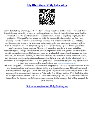 My Objectives Of My Internship
Before I started my internship, I set out a few learning objectives that has boosted my confidence,
knowledge and capability to take on challenges hands on. One of these objectives was to build a
network of connections in the workplace in order to have a chance of getting employed after
graduation. This specific goal turned out to be the easiest objective considering that I was
building networks subconsciously through causal as well as formal interactions. I ended up
meeting plenty of people in my company and the companies that were doing business with our
firm. However, the real challenge is keeping in touch with these people and making sure that I
don't become a distant memory. Moreover, I wanted to learn how to asses individual
underwriting risks through hands on work or work experience in order to perfect my skills in this
specific theoretical concept. Unfortunately, the work schedule I was assigned was very far from
this task, and I realized that the job contained sensitive information of clients and future clients,
therefore only experienced professionals are assigned that type of job. On the other hand, I was
successful in learning the technical skill and application I prescribed for myself. My objective was
to learn how to use excel in a professional and...show more content...
With that being said, I realized that the person that has perfected the skills of communication stands
out from everybody else because of their ability to articulate themselves. This skill set would
instantly boost an employee's career considering that they automatically become an asset to the
company. Our company does business in Asia, and a few African nations. With that being said,
obtaining these interpersonal skills set is crucial to the company's success because without these
relationships, the business would be an average company in the kingdom that will never reach the
goals it sets for
Get more content on HelpWriting.net
 