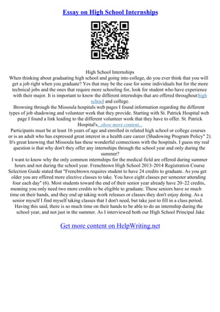 Essay on High School Internships
High School Internships
When thinking about graduating high school and going into college, do you ever think that you will
get a job right when you graduate? Yes that may be the case for some individuals but for the more
technical jobs and the ones that require more schooling for, look for student who have experience
with their major. It is important to know the different internships that are offered throughouthigh
school and college.
Browsing through the Missoula hospitals web pages I found information regarding the different
types of job shadowing and volunteer work that they provide. Starting with St. Patrick Hospital web
page I found a link leading to the different volunteer work that they have to offer. St. Patrick
Hospital's...show more content...
Participants must be at least 16 years of age and enrolled in related high school or college courses
or is an adult who has expressed great interest in a health care career (Shadowing Program Policy" 2).
It's great knowing that Missoula has these wonderful connections with the hospitals. I guess my real
question is that why don't they offer any internships through the school year and only during the
summer?
I want to know why the only common internships for the medical field are offered during summer
hours and not during the school year. Frenchtown High School 2013–2014 Registration Course
Selection Guide stated that "Frenchtown requires student to have 24 credits to graduate. As you get
older you are offered more elective classes to take. You have eight classes per semester attending
four each day" (6). Most students toward the end of their senior year already have 20–22 credits,
meaning you only need two more credits to be eligible to graduate. These seniors have so much
time on their hands, and they end up taking work releases or classes they don't enjoy doing. As a
senior myself I find myself taking classes that I don't need, but take just to fill in a class period.
Having this said, there is so much time on their hands to be able to do an internship during the
school year, and not just in the summer. As I interviewed both our High School Principal Jake
Get more content on HelpWriting.net
 