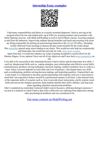 internship Essay examples
I had many responsibilities and duties as a teacher assistant/chaperone. Such as arriving at the
assigned school for bus and student pick–up at 8:00 a.m. assisting teachers and counselors with
Daily Opening Activity, with Math and Reading as well as Arts/Folklore classes. Escorting students
to and from the bathroom. Supervising students during breakfast and lunch and assisting with clean
up. Being responsible for picking up and returning materials to the GEAR UP office. Attending
weekly Staff and Team meetings to discuss the past week and plan for the weeks ahead.
This internship opened many doors leading to my future. This would not only help me academically
and financially, but would also provide me with...show more content...
Apart from that, it would also enhance my scope of getting accepted to a good school for the
Masters Degree. In my opinion I have met all of my objectives and I now have a new perspective on
life.
I was able to be successful in this internship because I had to utilize and develop many new skills. I
used my interpersonal skills such as: coping strategies; peer relationships and effective social skills;
communication, problem–solving techniques, decision–making, conflict resolution, how to work in a
team, where everyone depends on each other and a lot of patience. I developed many new skills
such as multitasking, problem solving/decision making, and leadership qualities. I learned that I am
a role model. It is important to develop a good relationship with students; however, I must keep in
mind that I am expected to behave myself in a professional manner at all times. I also learned some
of the important skills of a teacher such as: how to provide direct instructions, clarify content, teach
skills and answer the students questions; help students identify their skills, abilities, and long term
plans regarding education and personal problems.
After I completed my internship I realized I didn't want to become a child psychologist anymore. I
was put in a situation in which I had to deal with a child who was suffering from depression among
other psychological problems and was considered to be
Get more content on HelpWriting.net
 