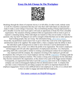 Essay On Job Change In The Workplace
Breakings through the chains of corporate slavery is in full affect. In other words, nobody wants
to work for a heartless corporation that does not value their staff. Individuals are educated and
ready to make a career change if necessary. The overwhelming feeling of being imprisoned by a
job is dreadful. Even the most loyal captive will seek an opportunity to break free from a dreadful
organization. The sensation of being confined within an organization with no room to grow or
expand is a daunting feeling. When individuals are treated as if they do not matter, it raises the
question; why stay here? If employers are naГЇve enough to think that there are no other options for
hard working people, they are wrong. The information being...show more content...
Given that, top performers need to know how to get to where they want to be in the organization,
and direction needs to be supplied. The simple truth is, when a company lacks the ability to show
the individual a path of progression in order to move forward, it can be detrimental to the
organization bottom–line, as turn–over affects the profits of an organzation. The result is employees
will disengage and will seek other opportunities of employment elsewhere. As a final point,
providing staff with a career path is similar to creating a psychological contract for an employee to
stay employed with the company. By companies investing in the employee's growth and
development, they will grow in to a loyal employee and stay with the corporation. Creating a path for
an employee increases employee retention. This creates a strong sense of purpose for the individual;
they become connected to the organization, as they desire to be a part of the bigger picture (Gupta).
Consequently, an organization that lacks to provideleadership and vision in the workplace, the
company can count on disengaged employees that are demotivated to work. A company that
provides a sense of direction by providing a purpose for staff is an important framework for
employee engagement. Vision is not a difficult task to rein employees in, in fact, it is a critical skill
to have in order to engage and retain the best employees.
Get more content on HelpWriting.net
 