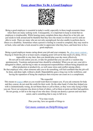 Essay about How To Be A Good Employee
Being a good employee is essential in today's world, especially in these tough economic times
when there are many seeking work. Consequently, it is important to keep in mind that no
employee is irreplaceable. While hearing many complain these days about his or her job, one
just needs to look around and be thankful that they have the means in which to survive and are
able to work. There are many who are not only unemployed, but also unable to perform due to
illness or a disability. Sometimes when a person is feeling in a mood to complain, they may need to
sit back, relax and take a look around in order to appreciate what they have, and learn how to be a
good employee.
Being a good employee means caring about your job and your company. In...show more content...
Staying to finish the job or at least reach a stopping point will not be that much of a delay. If it is
impossible to stay later, then you should plan your day more effectively
Do not call in sick unless you are, or take for granted that you can call in a vacation day
spontaneously. Vacations and personal time should be scheduled. When you are out, your job is
delegated to others, and having to take on unexpected responsibilities without being prepared can
affect production or productivity, as well cause stress and conflict among others.
Be that employee who, when someone asks you to do something, will feel confident that the job will
be done, and done right, without a doubt. Dependability goes a long way in the workforce, and
having the reputation of being the employee that everyone can count on is a compliment.
*Be respectful
This means to respect others as you would want them to respect you. If you ask someone for help
and they concur, do not steal the credit for their work. On the other hand, if what they helped you
with is unintentionally wrong, do not blame them or yell at them, as they were only trying to help
you out. Never cut someone else down in front of others, yell at them or point out their bad qualities.
Do not gossip, or fall in to the trap of one who does. Gossip can destroy a person and ruin their
career, and is something that is easy to fall in to.
*Use time wisely
Plan your day, have an agenda of things to
Get more content on HelpWriting.net
 