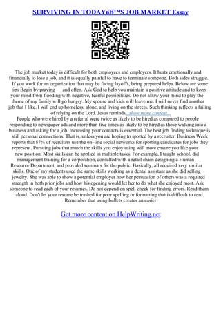SURVIVING IN TODAYвЂ™S JOB MARKET Essay
The job market today is difficult for both employees and employers. It hurts emotionally and
financially to lose a job, and it is equally painful to have to terminate someone. Both sides struggle.
If you work for an organization that may be facing layoffs, being prepared helps. Below are some
tips Begin by praying –– and often. Ask God to help you maintain a positive attitude and to keep
your mind from flooding with negative, fearful possibilities. Do not allow your mind to play the
theme of my family will go hungry. My spouse and kids will leave me. I will never find another
job that I like. I will end up homeless, alone, and living on the streets. Such thinking reflects a failing
of relying on the Lord. Jesus reminds...show more content...
People who were hired by a referral were twice as likely to be hired as compared to people
responding to newspaper ads and more than five times as likely to be hired as those walking into a
business and asking for a job. Increasing your contacts is essential. The best job finding technique is
still personal connections. That is, unless you are hoping to spotted by a recruiter. Business Week
reports that 87% of recruiters use the on–line social networks for spotting candidates for jobs they
represent. Pursuing jobs that match the skills you enjoy using will more ensure you like your
new position. Most skills can be applied in multiple tasks. For example, I taught school, did
management training for a corporation, consulted with a retail chain designing a Human
Resource Department, and provided seminars for the public. Basically, all required very similar
skills. One of my students used the same skills working as a dental assistant as she did selling
jewelry. She was able to show a potential employer how her persuasion of others was a required
strength in both prior jobs and how his opening would let her to do what she enjoyed most. Ask
someone to read each of your resumes. Do not depend on spell check for finding errors. Read them
aloud. Don't let your resume be trashed for poor spelling or formatting that is difficult to read.
Remember that using bullets creates an easier
Get more content on HelpWriting.net
 