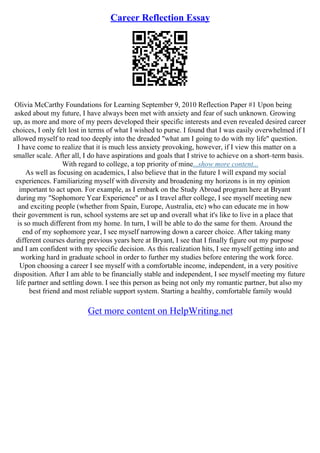 Career Reflection Essay
Olivia McCarthy Foundations for Learning September 9, 2010 Reflection Paper #1 Upon being
asked about my future, I have always been met with anxiety and fear of such unknown. Growing
up, as more and more of my peers developed their specific interests and even revealed desired career
choices, I only felt lost in terms of what I wished to purse. I found that I was easily overwhelmed if I
allowed myself to read too deeply into the dreaded "what am I going to do with my life" question.
I have come to realize that it is much less anxiety provoking, however, if I view this matter on a
smaller scale. After all, I do have aspirations and goals that I strive to achieve on a short–term basis.
With regard to college, a top priority of mine...show more content...
As well as focusing on academics, I also believe that in the future I will expand my social
experiences. Familiarizing myself with diversity and broadening my horizons is in my opinion
important to act upon. For example, as I embark on the Study Abroad program here at Bryant
during my "Sophomore Year Experience" or as I travel after college, I see myself meeting new
and exciting people (whether from Spain, Europe, Australia, etc) who can educate me in how
their government is run, school systems are set up and overall what it's like to live in a place that
is so much different from my home. In turn, I will be able to do the same for them. Around the
end of my sophomore year, I see myself narrowing down a career choice. After taking many
different courses during previous years here at Bryant, I see that I finally figure out my purpose
and I am confident with my specific decision. As this realization hits, I see myself getting into and
working hard in graduate school in order to further my studies before entering the work force.
Upon choosing a career I see myself with a comfortable income, independent, in a very positive
disposition. After I am able to be financially stable and independent, I see myself meeting my future
life partner and settling down. I see this person as being not only my romantic partner, but also my
best friend and most reliable support system. Starting a healthy, comfortable family would
Get more content on HelpWriting.net
 