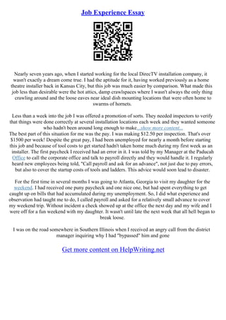 Job Experience Essay
Nearly seven years ago, when I started working for the local DirecTV installation company, it
wasn't exactly a dream come true. I had the aptitude for it, having worked previously as a home
theatre installer back in Kansas City, but this job was much easier by comparison. What made this
job less than desirable were the hot attics, damp crawlspaces where I wasn't always the only thing
crawling around and the loose eaves near ideal dish mounting locations that were often home to
swarms of hornets.
Less than a week into the job I was offered a promotion of sorts. They needed inspectors to verify
that things were done correctly at several installation locations each week and they wanted someone
who hadn't been around long enough to make...show more content...
The best part of this situation for me was the pay. I was making $12.50 per inspection. That's over
$1500 per week! Despite the great pay, I had been unemployed for nearly a month before starting
this job and because of tool costs to get started hadn't taken home much during my first week as an
installer. The first paycheck I received had an error in it. I was told by my Manager at the Paducah
Office to call the corporate office and talk to payroll directly and they would handle it. I regularly
heard new employees being told, "Call payroll and ask for an advance", not just due to pay errors,
but also to cover the startup costs of tools and ladders. This advice would soon lead to disaster.
For the first time in several months I was going to Atlanta, Georgia to visit my daughter for the
weekend. I had received one puny paycheck and one nice one, but had spent everything to get
caught up on bills that had accumulated during my unemployment. So, I did what experience and
observation had taught me to do, I called payroll and asked for a relatively small advance to cover
my weekend trip. Without incident a check showed up at the office the next day and my wife and I
were off for a fun weekend with my daughter. It wasn't until late the next week that all hell began to
break loose.
I was on the road somewhere in Southern Illinois when I received an angry call from the district
manager inquiring why I had "bypassed" him and gone
Get more content on HelpWriting.net
 