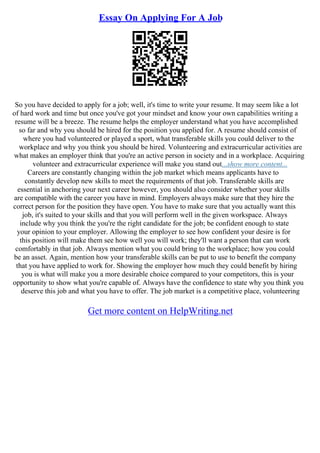 Essay On Applying For A Job
So you have decided to apply for a job; well, it's time to write your resume. It may seem like a lot
of hard work and time but once you've got your mindset and know your own capabilities writing a
resume will be a breeze. The resume helps the employer understand what you have accomplished
so far and why you should be hired for the position you applied for. A resume should consist of
where you had volunteered or played a sport, what transferable skills you could deliver to the
workplace and why you think you should be hired. Volunteering and extracurricular activities are
what makes an employer think that you're an active person in society and in a workplace. Acquiring
volunteer and extracurricular experience will make you stand out...show more content...
Careers are constantly changing within the job market which means applicants have to
constantly develop new skills to meet the requirements of that job. Transferable skills are
essential in anchoring your next career however, you should also consider whether your skills
are compatible with the career you have in mind. Employers always make sure that they hire the
correct person for the position they have open. You have to make sure that you actually want this
job, it's suited to your skills and that you will perform well in the given workspace. Always
include why you think the you're the right candidate for the job; be confident enough to state
your opinion to your employer. Allowing the employer to see how confident your desire is for
this position will make them see how well you will work; they'll want a person that can work
comfortably in that job. Always mention what you could bring to the workplace; how you could
be an asset. Again, mention how your transferable skills can be put to use to benefit the company
that you have applied to work for. Showing the employer how much they could benefit by hiring
you is what will make you a more desirable choice compared to your competitors, this is your
opportunity to show what you're capable of. Always have the confidence to state why you think you
deserve this job and what you have to offer. The job market is a competitive place, volunteering
Get more content on HelpWriting.net
 