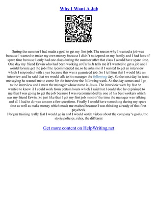 Why I Want A Job
During the summer I had made a goal to get my first job. The reason why I wanted a job was
because I wanted to make my own money because I didn 't to depend on my family and I had lot's of
spare time because I only had one class during the summer after that class I would have spare time.
One day my friend Erwin who had been working at Carl's Jr tells me if I wanted to get a job and I
would forsure get the job if he recommended me.so he asks me if I wanted to get an interview
which I responded with a yes because this was a guarnteed job. So I tell him that I would like an
interview and he said that we would talk to his manager the following day. So the next day he texts
me saying he wanted me to come for the interview the following week. So the day comes and I go
to the interview and I meet the manager whose name is Jesus. The interview went by fast he
wanted to know if I could work from certain hours which I said that I could also he explained to
me that I was going to get the job because I was recommended by one of his best workers which
was my friend Erwin. So just like that I got my first job most of the time the manager was talking
and all I had to do was answer a few questions. Finally I would have something during my spare
time as well as make money which made me excited because I was thinking already of that first
paycheck
I began training really fast I would go in and I would watch videos about the company 's goals, the
storie policies, rules, the different
Get more content on HelpWriting.net
 