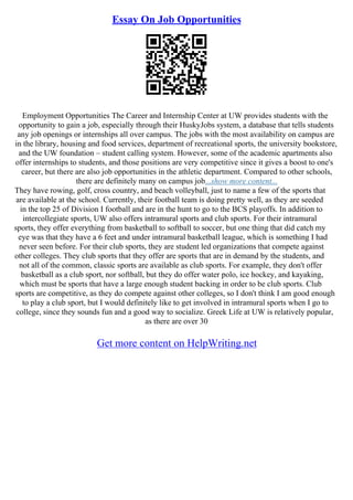 Essay On Job Opportunities
Employment Opportunities The Career and Internship Center at UW provides students with the
opportunity to gain a job, especially through their HuskyJobs system, a database that tells students
any job openings or internships all over campus. The jobs with the most availability on campus are
in the library, housing and food services, department of recreational sports, the university bookstore,
and the UW foundation – student calling system. However, some of the academic apartments also
offer internships to students, and those positions are very competitive since it gives a boost to one's
career, but there are also job opportunities in the athletic department. Compared to other schools,
there are definitely many on campus job...show more content...
They have rowing, golf, cross country, and beach volleyball, just to name a few of the sports that
are available at the school. Currently, their football team is doing pretty well, as they are seeded
in the top 25 of Division I football and are in the hunt to go to the BCS playoffs. In addition to
intercollegiate sports, UW also offers intramural sports and club sports. For their intramural
sports, they offer everything from basketball to softball to soccer, but one thing that did catch my
eye was that they have a 6 feet and under intramural basketball league, which is something I had
never seen before. For their club sports, they are student led organizations that compete against
other colleges. They club sports that they offer are sports that are in demand by the students, and
not all of the common, classic sports are available as club sports. For example, they don't offer
basketball as a club sport, nor softball, but they do offer water polo, ice hockey, and kayaking,
which must be sports that have a large enough student backing in order to be club sports. Club
sports are competitive, as they do compete against other colleges, so I don't think I am good enough
to play a club sport, but I would definitely like to get involved in intramural sports when I go to
college, since they sounds fun and a good way to socialize. Greek Life at UW is relatively popular,
as there are over 30
Get more content on HelpWriting.net
 