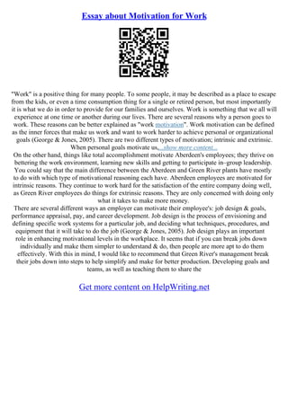 Essay about Motivation for Work
"Work" is a positive thing for many people. To some people, it may be described as a place to escape
from the kids, or even a time consumption thing for a single or retired person, but most importantly
it is what we do in order to provide for our families and ourselves. Work is something that we all will
experience at one time or another during our lives. There are several reasons why a person goes to
work. These reasons can be better explained as "work motivation". Work motivation can be defined
as the inner forces that make us work and want to work harder to achieve personal or organizational
goals (George & Jones, 2005). There are two different types of motivation; intrinsic and extrinsic.
When personal goals motivate us,...show more content...
On the other hand, things like total accomplishment motivate Aberdeen's employees; they thrive on
bettering the work environment, learning new skills and getting to participate in–group leadership.
You could say that the main difference between the Aberdeen and Green River plants have mostly
to do with which type of motivational reasoning each have. Aberdeen employees are motivated for
intrinsic reasons. They continue to work hard for the satisfaction of the entire company doing well,
as Green River employees do things for extrinsic reasons. They are only concerned with doing only
what it takes to make more money.
There are several different ways an employer can motivate their employee's: job design & goals,
performance appraisal, pay, and career development. Job design is the process of envisioning and
defining specific work systems for a particular job, and deciding what techniques, procedures, and
equipment that it will take to do the job (George & Jones, 2005). Job design plays an important
role in enhancing motivational levels in the workplace. It seems that if you can break jobs down
individually and make them simpler to understand & do, then people are more apt to do them
effectively. With this in mind, I would like to recommend that Green River's management break
their jobs down into steps to help simplify and make for better production. Developing goals and
teams, as well as teaching them to share the
Get more content on HelpWriting.net
 