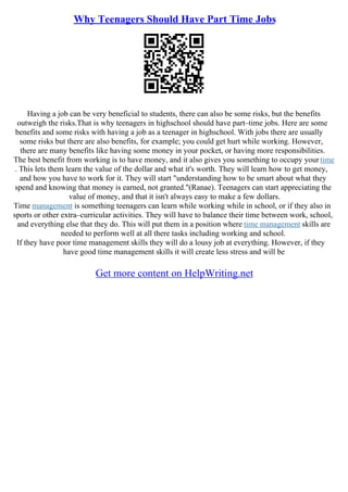 Why Teenagers Should Have Part Time Jobs
Having a job can be very beneficial to students, there can also be some risks, but the benefits
outweigh the risks.That is why teenagers in highschool should have part–time jobs. Here are some
benefits and some risks with having a job as a teenager in highschool. With jobs there are usually
some risks but there are also benefits, for example; you could get hurt while working. However,
there are many benefits like having some money in your pocket, or having more responsibilities.
The best benefit from working is to have money, and it also gives you something to occupy your time
. This lets them learn the value of the dollar and what it's worth. They will learn how to get money,
and how you have to work for it. They will start "understanding how to be smart about what they
spend and knowing that money is earned, not granted."(Ranae). Teenagers can start appreciating the
value of money, and that it isn't always easy to make a few dollars.
Time management is something teenagers can learn while working while in school, or if they also in
sports or other extra–curricular activities. They will have to balance their time between work, school,
and everything else that they do. This will put them in a position where time management skills are
needed to perform well at all there tasks including working and school.
If they have poor time management skills they will do a lousy job at everything. However, if they
have good time management skills it will create less stress and will be
Get more content on HelpWriting.net
 