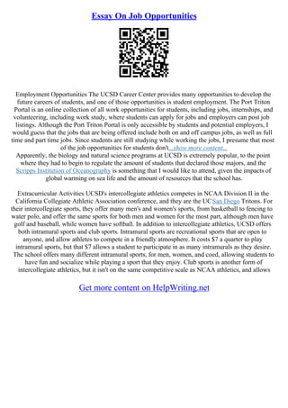 Essay On Job Opportunities
Employment Opportunities The UCSD Career Center provides many opportunities to develop the
future careers of students, and one of those opportunities is student employment. The Port Triton
Portal is an online collection of all work opportunities for students, including jobs, internships, and
volunteering, including work study, where students can apply for jobs and employers can post job
listings. Although the Port Triton Portal is only accessible by students and potential employers, I
would guess that the jobs that are being offered include both on and off campus jobs, as well as full
time and part time jobs. Since students are still studying while working the jobs, I presume that most
of the job opportunities for students don't...show more content...
Apparently, the biology and natural science programs at UCSD is extremely popular, to the point
where they had to begin to regulate the amount of students that declared those majors, and the
Scripps Institution of Oceanography is something that I would like to attend, given the impacts of
global warming on sea life and the amount of resources that the school has.
Extracurricular Activities UCSD's intercollegiate athletics competes in NCAA Division II in the
California Collegiate Athletic Association conference, and they are the UCSan Diego Tritons. For
their intercollegiate sports, they offer many men's and women's sports, from basketball to fencing to
water polo, and offer the same sports for both men and women for the most part, although men have
golf and baseball, while women have softball. In addition to intercollegiate athletics, UCSD offers
both intramural sports and club sports. Intramural sports are recreational sports that are open to
anyone, and allow athletes to compete in a friendly atmosphere. It costs $7 a quarter to play
intramural sports, but that $7 allows a student to participate in as many intramurals as they desire.
The school offers many different intramural sports, for men, women, and coed, allowing students to
have fun and socialize while playing a sport that they enjoy. Club sports is another form of
intercollegiate athletics, but it isn't on the same competitive scale as NCAA athletics, and allows
Get more content on HelpWriting.net
 