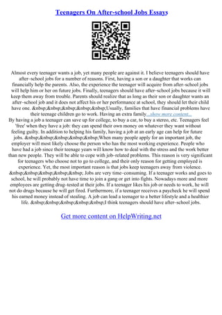 Teenagers On After-school Jobs Essays
Almost every teenager wants a job, yet many people are against it. I believe teenagers should have
after–school jobs for a number of reasons. First, having a son or a daughter that works can
financially help the parents. Also, the experience the teenager will acquire from after–school jobs
will help him or her on future jobs. Finally, teenagers should have after–school jobs because it will
keep them away from trouble. Parents should realize that as long as their son or daughter wants an
after–school job and it does not affect his or her performance at school, they should let their child
have one. &nbsp;&nbsp;&nbsp;&nbsp;&nbsp;Usually, families that have financial problems have
their teenage children go to work. Having an extra family...show more content...
By having a job a teenager can save up for college, to buy a car, to buy a stereo, etc. Teenagers feel
'free' when they have a job: they can spend their own money on whatever they want without
feeling guilty. In addition to helping his family, having a job at an early age can help for future
jobs. &nbsp;&nbsp;&nbsp;&nbsp;&nbsp;When many people apply for an important job, the
employer will most likely choose the person who has the most working experience. People who
have had a job since their teenage years will know how to deal with the stress and the work better
than new people. They will be able to cope with job–related problems. This reason is very significant
for teenagers who choose not to go to college, and their only reason for getting employed is
experience. Yet, the most important reason is that jobs keep teenagers away from violence.
&nbsp;&nbsp;&nbsp;&nbsp;&nbsp; Jobs are very time–consuming. If a teenager works and goes to
school, he will probably not have time to join a gang or get into fights. Nowadays more and more
employees are getting drug–tested at their jobs. If a teenager likes his job or needs to work, he will
not do drugs because he will get fired. Furthermore, if a teenager receives a paycheck he will spend
his earned money instead of stealing. A job can lead a teenager to a better lifestyle and a healthier
life. &nbsp;&nbsp;&nbsp;&nbsp;&nbsp;I think teenagers should have after–school jobs.
Get more content on HelpWriting.net
 