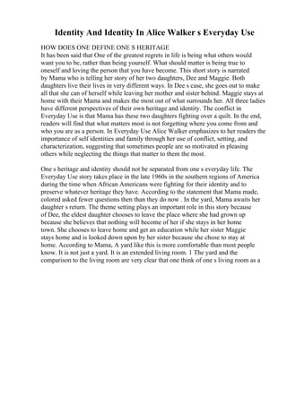 Identity And Identity In Alice Walker s Everyday Use
HOW DOES ONE DEFINE ONE S HERITAGE
It has been said that One of the greatest regrets in life is being what others would
want you to be, rather than being yourself. What should matter is being true to
oneself and loving the person that you have become. This short story is narrated
by Mama who is telling her story of her two daughters, Dee and Maggie. Both
daughters live their lives in very different ways. In Dee s case, she goes out to make
all that she can of herself while leaving her mother and sister behind. Maggie stays at
home with their Mama and makes the most out of what surrounds her. All three ladies
have different perspectives of their own heritage and identity. The conflict in
Everyday Use is that Mama has these two daughters fighting over a quilt. In the end,
readers will find that what matters most is not forgetting where you come from and
who you are as a person. In Everyday Use Alice Walker emphasizes to her readers the
importance of self identities and family through her use of conflict, setting, and
characterization, suggesting that sometimes people are so motivated in pleasing
others while neglecting the things that matter to them the most.
One s heritage and identity should not be separated from one s everyday life. The
Everyday Use story takes place in the late 1960s in the southern regions of America
during the time when African Americans were fighting for their identity and to
preserve whatever heritage they have. According to the statement that Mama made,
colored asked fewer questions then than they do now . In the yard, Mama awaits her
daughter s return. The theme setting plays an important role in this story because
of Dee, the eldest daughter chooses to leave the place where she had grown up
because she believes that nothing will become of her if she stays in her home
town. She chooses to leave home and get an education while her sister Maggie
stays home and is looked down upon by her sister because she chose to stay at
home. According to Mama, A yard like this is more comfortable than most people
know. It is not just a yard. It is an extended living room. 1 The yard and the
comparison to the living room are very clear that one think of one s living room as a
 