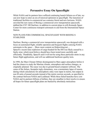 Persuasive Essay On Spaceflight
While NASA and its partners have suffered continuing launch failures as of late, we
can now hope to enter an era of renewed optimism in spaceflight. The transition of
traditional facilities to commercial use connotes literal and new horizons. NASA
unveiled the new name of Boeing s commercial crew transportation spacecraft,
dubbed the CST 100 Starliner, in addition to current plans to refit Kennedy Space
Center for more continuous transport astronauts to and from the International Space
Station.
NEW PLANS FOR COMMERCIAL SPACEFLIGHT WITH BOEING S
STARLINER
Starliner, Boeing s commercial crew transportation spacecraft, was designed with a
focus on automated flight, reliable operation and frequent flights carrying NASA
astronauts to the space ... Show more content on Helpwriting.net ...
SpaceX s recent June explosion of cargo headed for the ISS was likely caused by a
faulty strut, which most believe should have been tested more carefully and
efficiently. Thankfully, SpaceX said it will not be using these particular struts in any
future flight applications, and will use additional hardware quality tests.
In 1998, the Mars Climate Orbiter disintegrated in Mars upper atmosphere before it
had the chance to study the Martian climate, atmosphere and surface changes, as
originally planned. The cause was due to ground based computer software. The
cause of the failure, facepalm ingly elementary, was a momentary lapse of reason,
during which calculations for atmospheric entry were input in metric, but output in
non SI units of pound seconds instead of the metric newton seconds, as specified in
the contract between NASA and Lockheed. While these failed launches have cost
NASA and its partners billions of dollars, they are steadfast in their resolve to ensure
all hopes for future spaceflight plans are backed by absolutely meticulous
 