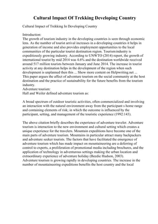 Cultural Impact Of Trekking Developing Country
Cultural Impact of Trekking In Developing Country
Introduction:
The growth of tourism industry in the developing countries is seen through economic
lens. As the number of tourist arrival increases in a developing countries it helps in
generation of income and also provides employment opportunities to the local
communities of the particular tourist destination region. Tourismindustry is
expeditiously growing industry. According to UNWTO (2014) report, the growth of
international tourist by mid 2014 was 4.6% and the destination worldwide received
around 517 million tourists between January and June 2014. The increase in tourist
activity at any destination helps in the development of the region when such
development is unplanned then this ... Show more content on Helpwriting.net ...
This paper argues the affect of adventure tourism on the social community at the host
destination and the practice of sustainability for the future benefits from the tourism
industry.
Adventure tourism:
Hall and Weiler defined adventure tourism as:
A broad spectrum of outdoor touristic activities, often commercialized and involving
an interaction with the natural environment away from the participant s home range
and containing elements of risk; in which the outcome is influenced by the
participant, setting, and management of the touristic experience (1992:143).
The above citation briefly describes the experience of adventure traveler. Adventure
tourism is interaction to the new environment and cultural setting which creates a
unique experience for the travelers. Mountain expeditions have become one of the
main parts of adventure tourism. Mountains in particular attract many backpackers
and adventure seeker tourists. The factors that have facilitated the emergence of
adventure tourism which has made impact on mountaineering are a deferring of
control to experts, a proliferation of promotional media including brochures, and the
application of technology in adventurous settings making the urban location and
extraordinary experience of adventure holiday (Beedie Hudson, 2003).
Adventure tourism is growing rapidly in developing countries. The increase in the
number of mountaineering expeditions benefits the host country and the local
 