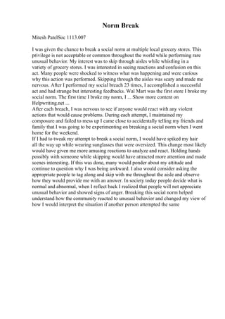 Norm Break
Mitesh PatelSoc 1113.007
I was given the chance to break a social norm at multiple local grocery stores. This
privilege is not acceptable or common throughout the world while performing rare
unusual behavior. My interest was to skip through aisles while whistling in a
variety of grocery stores. I was interested in seeing reactions and confusion on this
act. Many people were shocked to witness what was happening and were curious
why this action was performed. Skipping through the aisles was scary and made me
nervous. After I performed my social breach 23 times, I accomplished a successful
act and had strange but interesting feedbacks. Wal Mart was the first store I broke my
social norm. The first time I broke my norm, I ... Show more content on
Helpwriting.net ...
After each breach, I was nervous to see if anyone would react with any violent
actions that would cause problems. During each attempt, I maintained my
composure and failed to mess up I came close to accidentally telling my friends and
family that I was going to be experimenting on breaking a social norm when I went
home for the weekend.
If I had to tweak my attempt to break a social norm, I would have spiked my hair
all the way up while wearing sunglasses that were oversized. This change most likely
would have given me more amusing reactions to analyze and react. Holding hands
possibly with someone while skipping would have attracted more attention and made
scenes interesting. If this was done, many would ponder about my attitude and
continue to question why I was being awkward. I also would consider asking the
appropriate people to tag along and skip with me throughout the aisle and observe
how they would provide me with an answer. In society today people decide what is
normal and abnormal, when I reflect back I realized that people will not appreciate
unusual behavior and showed signs of anger. Breaking this social norm helped
understand how the community reacted to unusual behavior and changed my view of
how I would interpret the situation if another person attempted the same
 