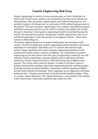 Genetic Engineering Bad Essay
Genetic engineering is a result of science advancement, so I don t think that it in
itself is bad. If used wisely, genetics can be beneficial, but they can be abused, too.
Hideo Kojima. How can genetic engineering be used without being abusive? Is it
possible to improve the human race in every aspect of life without hurting anyone in
the process? The topic of genetic engineeringis very in depth, with different opinions
and beliefs stemming from all over the world. It could be very helpful, but it could
also prove disastrous. I think genetic engineering should be researched because the
benefits far outweigh the possible consequences. Genetic engineering is the use of
combined technologies to alter the genome of an organism. Genetic... Show more
content on Helpwriting.net ...
The genetic engineering process is meant to help people, but consumers could
misuse it for their personal gain. Genetic engineering could be harmful to the human
population if it misused by individuals or if it is used for other than the right
reasons. Proper regulation and control of genetic engineering procedures could
minimize the impact of these concerns. In addition , the consequences of genetic
engineering are not fully known since this type of engineering is relatively new and
untested. Genetic engineering is already regularly used in agriculture and food
production. Genetic engineered food is a food with foreign genes added to their
genome. This can be really useful for farmers. It creates a crop that is easier to
produce and keep from spoiling. Genetically engineered pesticide repellent produce
keeps the crop and consumers healthier. Genetically modified organisms (GMOs)
provide better nutrition for humanity. These organisms can be engineered with better
nutritional facts. Vitamins and minerals can be boosted for healthier produce. There
is a serious vitamin deficiency. The vitamin deficiency is very present in the children
in the United States. Genetically modified crops could solve this
 