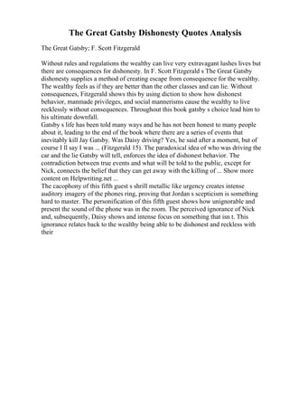 The Great Gatsby Dishonesty Quotes Analysis
The Great Gatsby; F. Scott Fitzgerald
Without rules and regulations the wealthy can live very extravagant lushes lives but
there are consequences for dishonesty. In F. Scott Fitzgerald s The Great Gatsby
dishonesty supplies a method of creating escape from consequence for the wealthy.
The wealthy feels as if they are better than the other classes and can lie. Without
consequences, Fitzgerald shows this by using diction to show how dishonest
behavior, manmade privileges, and social mannerisms cause the wealthy to live
recklessly without consequences. Throughout this book gatsby s choice lead him to
his ultimate downfall.
Gatsby s life has been told many ways and he has not been honest to many people
about it, leading to the end of the book where there are a series of events that
inevitably kill Jay Gatsby. Was Daisy driving? Yes, he said after a moment, but of
course I ll say I was ... (Fitzgerald 15). The paradoxical idea of who was driving the
car and the lie Gatsby will tell, enforces the idea of dishonest behavior. The
contradiction between true events and what will be told to the public, except for
Nick, connects the belief that they can get away with the killing of ... Show more
content on Helpwriting.net ...
The cacophony of this fifth guest s shrill metallic like urgency creates intense
auditory imagery of the phones ring, proving that Jordan s scepticism is something
hard to master. The personification of this fifth guest shows how unignorable and
present the sound of the phone was in the room. The perceived ignorance of Nick
and, subsequently, Daisy shows and intense focus on something that isn t. This
ignorance relates back to the wealthy being able to be dishonest and reckless with
their
 