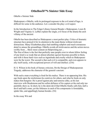 OthelloвЂ™s Sinister Side Essay
Othello s Sinister Side
Shakespeare s Othello, with its prolonged exposure to the evil mind of Iago, is
difficult for some in the audience. Let s consider the play s evil aspect.
In the Introduction to The Folger Library General Reader s Shakespeare, Louis B.
Wright and Virginia A. LaMar explain the single, evil focus of the drama the arch
villainy of the ancient:
Othello has been described as Shakespeare s most perfect play. Critics of dramatic
structure have praised it for its attention to the main theme without irrelevant
distractions. Many Elizabethan plays had rambling subplots and much extraneous
detail to amuse the groundlings. Othello avoids all irrelevancies and the action moves
swiftly from ... Show more content on Helpwriting.net ...
The first of these is the fact that perfectly sane people exist in whom fellow feeling
of any kind is so weak that an almost absolute egoism becomes possible to them,
and with it those hard vices such as ingratitude and cruelty which to Shakespeare
were far the worst. The second is that such evil is compatible, and even appears to
ally itself easily, with exceptional powers of will and intellect. (216)
H. S. Wilson in his book of literary criticism, On the Design of Shakespearean
Tragedy, addresses the character of the general s ancient:
With such a man everything is food for his malice. There is no appeasing him. His
ego feeds upon the misfortunes he contrives for others, and what he feeds on only
makes him hungrier. He is proof against pity and remorse alike, as his last
interview with Desdemona and his sullen defiance of his captors at the end only too
painfully show us. In short, he is the demi devil that Othello finally calls him, half a
devil and half a man; yet the littleness in each of his components is formidable,
spider like, and appallingly human besides. (54)
In the essay Wit and
 