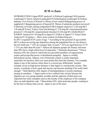 H M vs Zara
INTRODUCTION I.Japan PEST analysis3 A.Political Landscape3 B.Economic
Landscape3 C.Socio cultural Landscape4 D.Technological Landscape5 II.Fashion
Industry: Five Forces of Porter6 A.Threat of new entry6 B.Bargaining power of
suppliers8 C.Bargaining power of buyers8 D. Threat of substitute products/services9
E.Intensity of rivalry among competitor10 III.Company analysis11 A.H amp;M11
1.H amp;M Vision, Values, Goal and Strategy11 2.H amp;M s internationalization
process11 3.H amp;M s organizational structure12 4.H amp;M s Global Role13
B.SWOT Analysis14 1.H amp;M in Japan14 2.ZARA in Japan17 C.Value Chain
Analysis19 1.Logistics.... Show more content on Helpwriting.net ...
In 2011 it equaled 83.91 years of age. * According to the pyramid of age (exhibit
nВ°1) n there are no big age disparities among the population but we can observe
the low birth rate. * 14% are younger than 14 years * 22% are aged between 15 35
* 21% are older than 60 years * Almost all Japanese people are literary and more
than 90% have a high school level of education. * Hofstede dimensions: * Power
distance (54): the extent to which the less powerful members of organizations
expect and accept that power is distributed unequally . Japan is a mildly
hierarchical society. Indeed, even if hierarchy culture is really important,
especially for business, there are some points that limit this distance. For example,
Japan is one of the nations where there is a lowest pay differential. Another
example of not so high power distance is that Japan is a meritocratic society. That
means, everybody is born equal and anyone can become anything if he works hard
enough. * Individualism (46): degree of interdependence a society maintains
among its members . * Japan seems to be a collectivistic society because the
Japanese are very group minded, sociable and the opinions of their peers are
important but some examples such as the loyalty of the employee to his company
show an individualistic side. * Masculinity (95): what motivates people, wanting to
be the best or liking what you do . Japan is one of the most
 