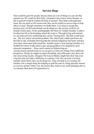 Service Dogs
That would be good for people, because there are a lot of things we can t do that
animals can. We could use their help. ( Grandin) I don t know where humans, or
life in general would be without the help of animals. They help us through hard
times, the can teach us life lessons and, they can be trained as service dogs to help
others in need. Though sometimes we doubt them, if we learn to accept that
humans aren t all that and animals can do things too, the society would be all
around a better place. In the autobiography My Story by Temple Grandin, it talks a
lot about her life at the boarding school she went to. Through living with animals
we can learn just how comforting they can be, Teasing hurts. The kids would tease
me... My new school solved that problem. The school had a stable and horses for
the kids to ride. (Grandin) Showing that the animals helped her feel better and they
were there when spree kids teased her. Another quote is from Saying Goodbye to a
Faithful Pal where it talks about a guy saying goodbye to his dogand his most
treasured companion.... Show more content on Helpwriting.net ...
Among lessons animals teach us we can grow or learn new things from a different
perspective. Mostly he taught me about friendship, and selflessness and, above all
else unwavering loyalty. (Grogan) The lessons Marley taught him show that even
a lug like him can make a difference in a person s life. We can learn a lot from
animals which shows they can do things too. They can help us in everyday life
whether it be a simple thing like helping us grab the mail or, being specially trained
as a service animal. Either way, the lessons they teach us are worth grasping onto so
we can pass them down for generations to
 