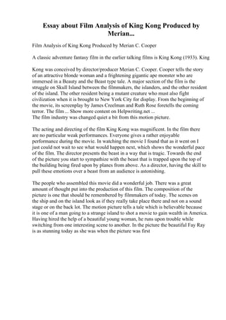 Essay about Film Analysis of King Kong Produced by
Merian...
Film Analysis of King Kong Produced by Merian C. Cooper
A classic adventure fantasy film in the earlier talking films is King Kong (1933). King
Kong was conceived by director/producer Merian C. Cooper. Cooper tells the story
of an attractive blonde woman and a frightening gigantic ape monster who are
immersed in a Beauty and the Beast type tale. A major section of the film is the
struggle on Skull Island between the filmmakers, the islanders, and the other resident
of the island. The other resident being a mutant creature who must also fight
civilization when it is brought to New York City for display. From the beginning of
the movie, its screenplay by James Creelman and Ruth Rose foretells the coming
terror. The film ... Show more content on Helpwriting.net ...
The film industry was changed quiet a bit from this motion picture.
The acting and directing of the film King Kong was magnificent. In the film there
are no particular weak performances. Everyone gives a rather enjoyable
performance during the movie. In watching the movie I found that as it went on I
just could not wait to see what would happen next, which shows the wonderful pace
of the film. The director presents the beast in a way that is tragic. Towards the end
of the picture you start to sympathize with the beast that is trapped upon the top of
the building being fired upon by planes from above. As a director, having the skill to
pull these emotions over a beast from an audience is astonishing.
The people who assembled this movie did a wonderful job. There was a great
amount of thought put into the production of this film. The composition of the
picture is one that should be remembered by filmmakers of today. The scenes on
the ship and on the island look as if they really take place there and not on a sound
stage or on the back lot. The motion picture tells a tale which is believable because
it is one of a man going to a strange island to shot a movie to gain wealth in America.
Having hired the help of a beautiful young woman, he runs upon trouble while
switching from one interesting scene to another. In the picture the beautiful Fay Ray
is as stunning today as she was when the picture was first
 