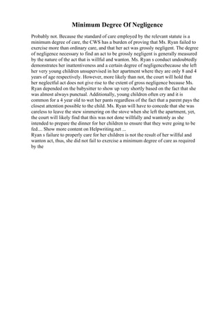 Minimum Degree Of Negligence
Probably not. Because the standard of care employed by the relevant statute is a
minimum degree of care, the CWS has a burden of proving that Ms. Ryan failed to
exercise more than ordinary care, and that her act was grossly negligent. The degree
of negligence necessary to find an act to be grossly negligent is generally measured
by the nature of the act that is willful and wanton. Ms. Ryan s conduct undoubtedly
demonstrates her inattentiveness and a certain degree of negligencebecause she left
her very young children unsupervised in her apartment where they are only 8 and 4
years of age respectively. However, more likely than not, the court will hold that
her neglectful act does not give rise to the extent of gross negligence because Ms.
Ryan depended on the babysitter to show up very shortly based on the fact that she
was almost always punctual. Additionally, young children often cry and it is
common for a 4 year old to wet her pants regardless of the fact that a parent pays the
closest attention possible to the child. Ms. Ryan will have to concede that she was
careless to leave the stew simmering on the stove when she left the apartment, yet,
the court will likely find that this was not done willfully and wantonly as she
intended to prepare the dinner for her children to ensure that they were going to be
fed.... Show more content on Helpwriting.net ...
Ryan s failure to properly care for her children is not the result of her willful and
wanton act, thus, she did not fail to exercise a minimum degree of care as required
by the
 