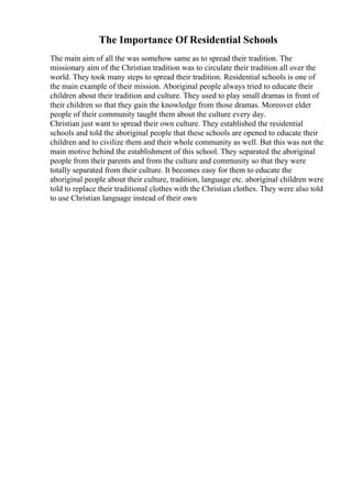 The Importance Of Residential Schools
The main aim of all the was somehow same as to spread their tradition. The
missionary aim of the Christian tradition was to circulate their tradition all over the
world. They took many steps to spread their tradition. Residential schools is one of
the main example of their mission. Aboriginal people always tried to educate their
children about their tradition and culture. They used to play small dramas in front of
their children so that they gain the knowledge from those dramas. Moreover elder
people of their community taught them about the culture every day.
Christian just want to spread their own culture. They established the residential
schools and told the aboriginal people that these schools are opened to educate their
children and to civilize them and their whole community as well. But this was not the
main motive behind the establishment of this school. They separated the aboriginal
people from their parents and from the culture and community so that they were
totally separated from their culture. It becomes easy for them to educate the
aboriginal people about their culture, tradition, language etc. aboriginal children were
told to replace their traditional clothes with the Christian clothes. They were also told
to use Christian language instead of their own
 