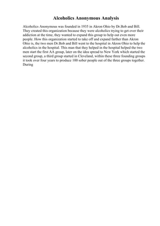 Alcoholics Anonymous Analysis
Alcoholics Anonymous was founded in 1935 in Akron Ohio by Dr.Bob and Bill.
They created this organization because they were alcoholics trying to get over their
addiction at the time, they wanted to expand this group to help out even more
people. How this organization started to take off and expand farther than Akron
Ohio is, the two men Dr.Bob and Bill went to the hospital in Akron Ohio to help the
alcoholics in the hospital. This man that they helped in the hospital helped the two
men start the first AA group, later on the idea spread to New York which started the
second group, a third group started in Cleveland, within these three founding groups
it took over four years to produce 100 sober people out of the three groups together.
During
 